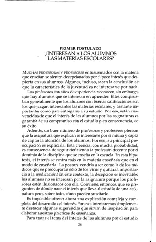 PRIMER POSTULADO
¿INTERESAN A LOS ALUMNOS
LAS MATERIAS ESCOLARES?
MUCHAS PROFESORAS Y PROFESORES entusiasmados con la materia
que enseñan se sienten decepcionados por el poco interés que des-
pierta en sus alumnos. Algunos, incluso, sacan la conclusión de
que lo característico de la juventud es no interesarse por nada.
Los profesores con años de experiencia reconocen, sin embargo,
que hay alumnos que se interesan en aprender. Ellos comprue-
ban generalmente que los alumnos con buenas calificaciones son
los que juzgan interesantes las materias escolares, y bastante im-
portantes como para entregarse a su estudio. Por eso, están con-
vencidos de que el interés de los alumnos por las asignaturas es
garantía de su compromiso con el estudio y, en consecuencia, de
su éxito.
Además, un buen número de profesoras y profesores piensan
que la asignatura que explican es interesante por sí misma y capaz
de captar la atención de los alumnos. Por eso, su principal pre-
ocupación es explicada. Esta creencia, con mucha probabilidad,
es consecuencia de seguir definiendo la profesión docente por el
dominio de la disciplina que se enseña en la escuela. En esta hipó-
tesis, el interés se centra más en la materia enseñada que en el
modo de enseñada. j La postura vendría a ser como la de los mé-
dicos que se preocuparan sólo de los virus y quitaran importan-
cia a la medicación! En este contexto, la decepción es inevitable:
los alumnos no se interesan por la asignatura porque los profe-
sores estén ilusionados con ella. Conviene, entonces, que se pre-
gunten de dónde nace el interés que lleva al estudio de una asig-
natura pero, sobre todo, cómo pueden suscitado.
Es imposible ofrecer ahora una explicación compleja y com-
pleta del desarrollo del interés. Por eso, intentaremos simplemen-
te destacar algunas sugerencias que sirvan de inspiración para
elaborar nuestras prácticas de enseñanza.
Para tratar el tema del interés de los alumnos por el estudio
26
 