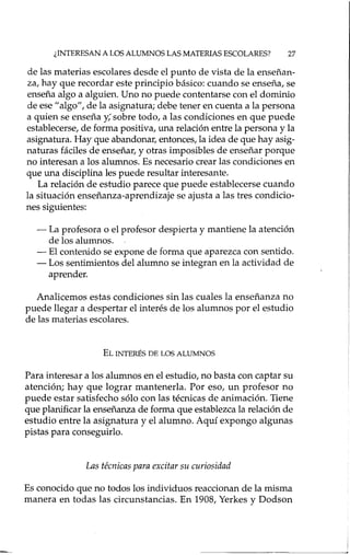 ¿INTERESAN A LOS ALUMNOS LAS MATERIAS ESCOLARES? 27
de las materias escolares desde el punto de vista de la enseñan-
za, hay que recordar este principio básico: cuando se enseña, se
enseña algo a alguien. Uno no puede contentarse con el dominio
de ese "algo", de la asignatura; debe tener en cuenta a la persona
a quien se enseña y; sobre todo, a las condiciones en que puede
establecerse, de forma positiva, una relación entre la persona y la
asignatura. Hayque abandonar, entonces, la idea de que hay asig-
naturas fáciles de enseñar, y otras imposibles de enseñar porque
no interesan a los alumnos. Es necesario crear las condiciones en
que una disciplina les puede resultar interesante.
La relación de estudio parece que puede establecerse cuando
la situación enseñanza-aprendizaje se ajusta a las tres condicio-
nes siguientes:
- La profesora o el profesor despierta y mantiene la atención
de los alumnos.
- El contenido se expone de forma que aparezca con sentido.
- Los sentimientos del alumno se integran en la actividad de
aprender.
Analicemos estas condiciones sin las cuales la enseñanza no
puede llegar a despertar el interés de los alumnos por el estudio
de las materias escolares.
EL INTERÉS DE LOS ALUMNOS
Para interesar a los alumnos en el estudio, no basta con captar su
atención; hay que lograr mantenerla. Por eso, un profesor no
puede estar satisfecho sólo con las técnicas de animación. Tiene
que planificar la enseñanza de forma que establezca la relación de
estudio entre la asignatura y el alumno. Aquí expongo algunas
pistas para conseguirlo.
Las técnicas para excitar su curiosidad
Es conocido que no todos los individuos reaccionan de la misma
manera en todas las circunstancias. En 1908, Yerkes y Dodson
 