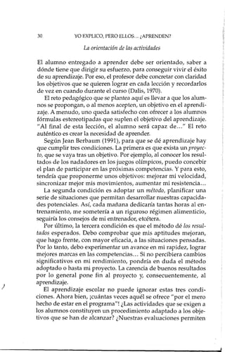 30 YO EXPLICO, PERO ELLOS... ¿APRENDEN?
La orientación de las actividades
)
El alumno entregado a aprender debe ser orientado, saber a
dónde tiene que dirigir su esfuerzo, para conseguir vivir el éxito
de su aprendizaje. Por eso, el profesor debe concretar con claridad
los objetivos que se quieren lograr en cada lección y recordados
de vez en cuando durante el curso (Dalis, 1970).
El reto pedagógico que se plantea aquí es llevar a que los alum-
nos se propongan, o al menos acepten, un objetivo en el aprendi-
zaje. A menudo, uno queda satisfecho con ofrecer a los alumnos
fórmulas estereotipadas que suplen el objetivo del aprendizaje.
"Al final de esta lección, el alumno será capaz de ... " El reto
auténtico es crear la necesidad de aprender.
Según Jean Berbaum (1991), para que se dé aprendizaje hay
que cumplir tres condiciones. La primera es que exista un proyec-
to, que se vaya tras un objetivo. Por ejemplo, al conocer los resul-
tados de los nadadores en los juegos olímpicos, puedo concebir
el plan de participar en las próximas competencias. Y para esto,
tendría que proponerme unos objetivos: mejorar mi velocidad,
sincronizar mejor mis movimientos, aumentar mi resistencia ...
La segunda condición es adoptar un método, planificar una
serie de situaciones que permitan desarrollar nuestras capacida-
des potenciales. Así, cada mañana dedicaría tantas horas al en-
trenamiento, me sometería a un riguroso régimen alimenticio,
seguiría los consejos de mi entrenador, etcétera.
Por último, la tercera condición es que el método dé los resul-
tados esperados. Debo comprobar que mis aptitudes mejoran,
que hago frente, con mayor eficacia, a las situaciones pensadas.
Por lo tanto, debo experimentar un avance en mi rapidez, lograr
mejores marcas en las competencias ... Si no percibiera cambios
significativos en mi rendimiento, pondría en duda el método
adoptado o hasta mi proyecto. La carencia de buenos resultados
por lo general pone fin al proyecto y, consecuentemente, al
aprendizaje.
El aprendizaje escolar no puede ignorar estas tres condi-
ciones. Ahora bien, ¡cuántas veces aquél se ofrece "por el mero
hecho de estar en el programa"! ¿Las actividades que se exigen a
los alumnos constituyen un procedimiento adaptado a los obje-
tivos que se han de alcanzar? ¿Nuestras evaluaciones permiten
 