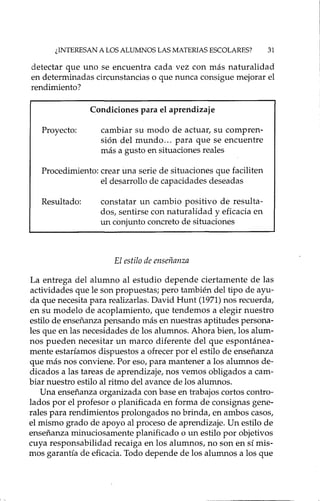¿INTERESAN A LOS ALUMNOS LAS MATERIAS ESCOLARES? 31
detectar que uno se encuentra cada vez con más naturalidad
en determinadas circunstancias o que nunca consigue mejorar el
rendimiento?
Condiciones para el aprendizaje
Proyecto: cambiar su modo de actuar, su compren-
sión del mundo ... para que se encuentre
más a gusto en situaciones reales
Procedimiento: crear una serie de situaciones que faciliten
el desarrollo de capacidades deseadas
Resultado: constatar un cambio positivo de resulta-
dos, sentirse con naturalidad y eficacia en
un conjunto concreto de situaciones
El estilo de enseñanza
La entrega del alumno al estudio depende ciertamente de las
actividades que le son propuestas; pero también del tipo de ayu-
da que necesita para realizadas. David Hunt (1971) nos recuerda,
en su modelo de acoplamiento, que tendemos a elegir nuestro
estilo de enseñanza pensando más en nuestras aptitudes persona-
les que en las necesidades de los alumnos. Ahora bien, los alum-
nos pueden necesitar un marco diferente del que espontánea-
mente estaríamos dispuestos a ofrecer por el estilo de enseñanza
que más nos conviene. Por eso, para mantener a los alumnos de-
dicados a las tareas de aprendizaje, nos vemos obligados a cam-
biar nuestro estilo al ritmo del avance de los alumnos.
Una enseñanza organizada con base en trabajos cortos contro-
lados por el profesor o planificada en forma de consignas gene-
rales para rendimientos prolongados no brinda, en ambos casos,
el mismo grado de apoyo al proceso de aprendizaje. Un estilo de
enseñanza minuciosamente planificado o un estilo por objetivos
cuya responsabilidad recaiga en los alumnos, no son en sí mis-
mos garantía de eficacia. Todo depende de los alumnos a los que
 