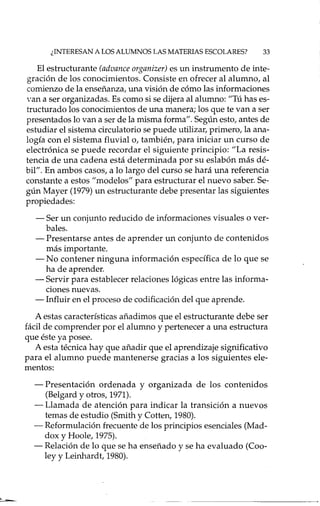 ¿INTERESAN A LOS ALUM"JOS LAS MATERIAS ESCOLARES? 33
El estructurante (advance organizer) es un instrumento de inte-
gración de los conocimientos. Consiste en ofrecer al alumno, al
comienzo de la enseñanza, una visión de cómo las informaciones
van a ser organizadas. Es como si se dijera al alumno: "Tú has es-
tructurado los conocimientos de una manera; los que te van a ser
presentados lo van a ser de la misma forma". Según esto, antes de
estudiar el sistema circulatorio se puede utilizar, primero, la ana-
logía con el sistema fluvial o, también, para iniciar un curso de
electrónica se puede recordar el siguiente principio: "La resis-
tencia de una cadena está determinada por su eslabón más dé-
bil". En ambos casos, a lo largo del curso se hará una referencia
constante a estos "modelos" para estructurar el nuevo saber. Se-
gún Mayer (1979) un estructurante debe presentar las siguientes
propiedades:
- Ser un conjunto reducido de informaciones visuales o ver-
bales.
- Presentarse antes de aprender un conjunto de contenidos
más importante.
- No contener ninguna información específica de lo que se
ha de aprender.
- Servir para establecer relaciones lógicas entre las informa-
ciones nuevas.
- Influir en el proceso de codificación del que aprende.
A estas características añadimos que el estructurante debe ser
fácil de comprender por el alumno y pertenecer a una estructura
que éste ya posee.
A esta técnica hay que añadir que el aprendizaje significativo
para el alumno puede mantenerse gracias a los siguientes ele-
mentos:
- Presentación ordenada y organizada de los contenidos
(Belgard y otros, 1971).
- Llamada de atención para indicar la transición a nuevos
temas de estudio (Smith y Cotten, 1980).
- Reformulación frecuente de los principios esenciales (Mad-
dox y Hoole, 1975).
- Relación de lo que se ha enseñado y se ha evaluado (Coo-
ley y Leinhardt, 1980).
 