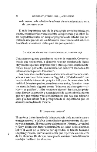 36 YO EXPLICO, PERO ELLOS ... ¿APRENDEN?
-la ausencia de relación de saberes de una asignatura a otra,
de un curso a otro.
El más importante reto de la pedagogía contemporánea es,
quizás, restablecer los vínculos entre la experiencia y el saber. És-
tos no podrán crearse sin adoptar programas de estudio que per-
mitan la integración de las diferentes dimensiones del saber en
función de situaciones reales para los que aprenden.
LA ASOCIACIÓN DE SENTIMIENTOS PARA EL APRENDIZAJE
Constatamos que no guardamos todo en la memoria. Conserva-
mos lo que nos interesa. Y el interés no es un problema de lógica.
Hay hechos que nos impresionan y otros que nos dejan indife-
rentes. Existe, por tanto, una información subjetiva asociada a las
informaciones que nos transmiten.
Los profesores contribuyen a asociar estas informaciones sub-
jetivas a los contenidos escolares. Vygotsky (1934) demostró que
la actividad de interacción psíquica influye en la percepción de la
realidad. Nuestros padres, cuando éramos niños, llamaban nues-
tra atención hacia algunas cosas: "Mira ese gracioso gato -di-
rían-: es pacífico". "¿Has notado su bigote?" En clase, los profe-
sores llaman la atención y hacen juicios de valor sobre las tareas
que hay que realizar y los conocimientos que hay que adquirir.
Ellos pueden influir en la percepción de la importancia que los
alumnos conceden a la materia.
El compromiso personal
El profesor da testimonio de la importancia de la materia con su
entrega personal a la labor de mediación que ejerce entre el alum-
no y esa materia. El entusiasmo del profesor (Abrami, Leventhal
y Perry, 1982) es un factor determinante del juicio de los alumnos
sobre el valor de la materia por aprender. El talante humano
) (Kaplan y Pascoe, 1977) es otro factor que repercute en el interés
de los alumnos. De ahí que no se pueda enseñar con indiferencia
sin dejar huella en los alumnos.
 