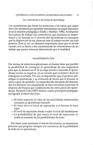 ¿INTERESAN A LOS ALUMNOS LAS MATERIAS ESCOLARES? 37
Los comentarios a las tareas de aprendizaje
Los comentarios que hacen los profesores a las tareas que impo-
nen a los alumnos para aprender desempeñan un papel importan-
te en la relación pedagógica (Duffy y RoehIer, 1986). Acompañar
las normas de trabajo con comentarios que acentúen su impor-
tancia y su función en la marcha del aprendizaje es conseguir
que la disposición de los alumnos ante el trabajo escolar sea más
positiva. Este es, así, un elemento importante, pero que se olvida
cuando uno se limita a dar escuetamente las orientaciones de un
trabajo que parece entonces determinado por la fatalidad.
La posibilidad de éxito
Por encima de todas las explicaciones, el alumno tiene que percibir
la posibilidad de conseguir el aprendizaje de una asignatura
para que se interese en él. Si la carga emotiva asociada al apren-
dizaje escolar es negativa, no es extraño que el alumno dude en
entregarse al estudio. Por eso, es importante que el profesor pla-
nifique el aprendizaje y su evolución de forma que el alumno se
sienta capaz de aprender. La comprobación frecuente del dominio
que los alumnos van adquiriendo se hace con-miras a prevenir la
sorpresa del fracaso que condicionaría los otros pasos del apren-
dizaje. Ríchard Coté (1987) deduce cuatro principios pedagógi-
cos ligados al efecto del éxito:
- El éxito aumenta el valor de las actividades intelectuales
asociadas al aprendizaje buscado
- El éxito eleva el nivel de aspiración y el fracaso lo hace
bajar
- El nivel de aspiración tiende a subir el nivel del rendimiento
- La probabilidad de que crezca el nivel de aspiración va
unida al aumento de las posibilidades de éxito.
Por tanto, para mantener el interés del alumno, es importante
procurar que progrese siempre con conciencia de la posibilidad
de éxito en su aprendizaje.
 