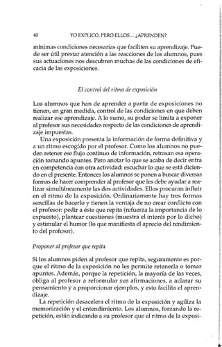 40 YO EXPLICO, PERO ELLOS ... ¿APRENDEN?
mínimas condiciones necesarias que faciliten su aprendizaje. Pue-
de ser útil prestar atención a las reacciones de los alumnos, pues
sus actuaciones nos descubren muchas de las condiciones de efi-
cacia de las exposiciones.
El control del ritmo de exposición
Los alumnos que han de aprender a partir de exposiciones no
tienen, en gran medida, control de las condiciones en que deben
realizar ese aprendizaje. A lo sumo, su poder se limita a exponer
al profesor sus necesidades respecto de las condiciones de aprendi-
zaje impuestas.
Una exposición presenta la información de forma definitiva y
a un ritmo escogido por el profesor. Como los alumnos no pue-
den retener ese flujo continuo de información, retrasan esa opera-
ción tomando apuntes. Pero anotar lo que se acaba de decir entra
en competencia con otra actividad: escuchar lo que se está dicien-
do en el presente. Entonces los alumnos se ponen a buscar diversas
formas de hacer comprender al profesor que les debe ayudar a rea-
lizar simultáneamente las dos actividades. Ellos procuran influir
en el ritmo de la exposición. Ordinariamente hay tres formas
sencillas de hacerlo y tienen la ventaja de no crear conflicto con
el profesor: pedir a éste que repita (refuerza la importancia de lo
expuesto), plantear cuestiones (muestra el interés por lo dicho)
y estimular el humor (lo que manifiesta el aprecio del rendimien-
to del profesor).
Proponer al profesor que repita
Si los alumnos piden al profesor que repita, seguramente es por-
que el ritmo de la exposición no les permite retenerla o tomar
apuntes. Además, porque la repetición, la mayoría de las veces,
obliga al profesor a reformular sus afirmaciones, a aclarar su
pensamiento y a proporcionar ejemplos, y esto facilita el apren-
dizaje.
La repetición desacelera el ritmo de la exposición y agiliza la
memorización y el entendimiento. Los alumnos, forzando la re-
petición, están indicando a su profesor que el ritmo de la exposi-
 