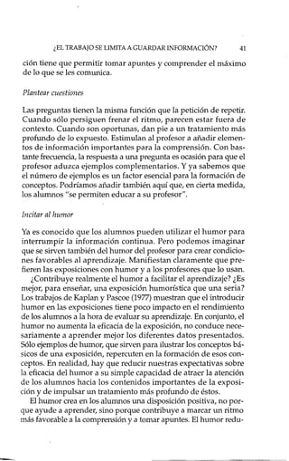 ¿EL TRABAJO SE LIMITA A GUARDAR INFORMACI6N? 41
ción tiene que permitir tomar apuntes y comprender el máximo
de lo que se les comunica.
Plantear cuestiones
Las preguntas tienen la misma función que la petición de repetir.
Cuando sólo persiguen frenar el ritmo, parecen estar fuera de
contexto. Cuando son oportunas, dan pie a un tratamiento más
profundo de lo expuesto. Estimulan al profesor a añadir elemen-
tos de información importantes para la comprensión. Con bas-
tante frecuencia, la respuesta a una pregunta es ocasión para que el
profesor aduzca ejemplos complementarios. Y ya sabemos que
el número de ejemplos es un factor esencial para la formación de
conceptos. Podríamos añadir también aquí que, en cierta medida,
los alumnos "se permiten educar a su profesor".
Incitar al humor
Ya es conocido que los alumnos pueden utilizar el humor para
interrumpir la información continua. Pero podemos imaginar
que se sirven también del humor del profesor para crear condicio-
nes favorables al aprendizaje. Manifiestan claramente que pre-
fieren las exposiciones con humor y a los profesores que lo usan.
¿Contribuye realmente el humor a facilitar el aprendizaje? ¿Es
mejor, para enseñar, una exposición humorística que una seria?
Los trabajos de Kaplan y Pascoe (1977)muestran que el introducir
humor en las exposiciones tiene poco impacto en el rendimiento
de los alumnos a la hora de evaluar su aprendizaje. En conjunto, el
humor no aumenta la eficacia de la exposición, no conduce nece-
sariamente a aprender mejor los diferentes datos presentados.
Sólo ejemplos de humor, que sirven para ilustrar los conceptos bá-
sicos de una exposición, repercuten en la formación de esos con-
ceptos. En realidad, hay ql:iereducir nuestras expectativas sobre
la eficacia del humor a su simple capacidad de atraer la atención
de los alumnos hacia los contenidos importantes de la exposi-
ción y de impulsar un tratamiento más profundo de éstos.
El humor crea en los alumnos una disposición positiva, no por-
que ayude a aprender, sino porque contribuye a marcar un ritmo
más favorable a la comprensión y a tomar apuntes. El humor redu-
 