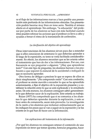 42 YO EXPLICO, PERO ELLOS... ¿APRENDEN?
te el flujo de las informaciones nuevas y hace posible una presen-
tación más profunda de las informaciones ofrecidas. Esa presenta-
ción podría hacerse muy bien en tono serio. Tendría el mismo
efecto en el aprendizaje. Sin embargo, "la educación" del profe-
sor por parte de los alumnos se hace con más facilidad cuando
éstos pueden reforzar las acciones que el profesor ya lleva a cabo y
ayudan a frenar el ritmo de la transmisión de contenidos.
La clarificación del objetivo del aprendizaje
Otras intervenciones de los alumnos sirven para dar a entender
que si ellos conocieran de antemano lo que deberían aprender a
lo largo de la exposición, su tarea se vería facilitada considerable-
mente. En efecto, los alumnos necesitan que se les oriente sobre
el tratamiento que han de dar a las informaciones. Por eso, con
frecuencia se oye preguntar a algunos: "¿Hay que aprenderse
todo?" Con este tipo de preguntas, los alumnos fuerzan a los pro-
fesores a que separen lo esencial de lo accidental e indiquen lo
que es necesario aprender.
Otra forma de obligar a precisar lo que se espera de ellos es
decir simplemente: "¡No comprendo nada!" Con esta confesión,
el profesor se siente movido a recordar lo que se ha aprendido
anteriormente, a fijar el objetivo de la exposición presente y a es-
tablecer la relación entre lo que se está explicando y lo estudiado
antes. De esta manera, los alumnos consiguen saber generalmen-
te lo que deberían sacar de la explicación. Esto orienta su trabajo.
Royer (1977) ha comprobado que si se comunica a los alum-
nos lo que deberían aprender durante la explicación, y esto se
hace antes de comenzarla, sacan más provecho. La investigación
da la razón a los alumnos que reclaman ordinariamente que se
les indiquen los pasos que se van a seguir en la exposición y se les
oriente en lo que han de hacer con la información.
Las explicaciones del tratamiento de la información
¿Por qué los alumnos no consiguen retener el contenido de una
exposición sin tener que tomar apuntes, formular preguntas, hacer
 
