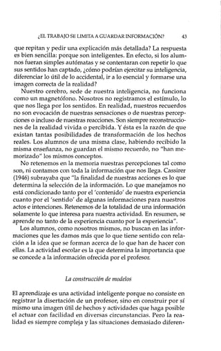 ¿EL TRABAJO SE LIMITA A GUARDAR INFORMACIÓN? 43
que repitan y pedir una explicación más detallada? La respuesta
es bien sencilla: porque son inteligentes. En efecto, si los alum-
nos fueran simples autómatas y se contentaran con repetir lo que
sus sentidos han captado, ¿cómo podrían ejercitar su inteligencia,
diferenciar lo útil de lo accidental, ir a lo esencial y formarse una
imagen correcta de la realidad?
Nuestro cerebro, sede de nuestra inteligencia, no funciona
como un magnetófono. Nosotros no registramos el estímulo, lo
que nos llega por los sentidos. Enrealidad, nuestros recuerdos
no son evocación de nuestras sensaciones o de nuestras percep-
ciones o incluso de nuestras reacciones. Son siempre reconstruccio-
nes de la realidad vivida o percibida. Y ésta es la razón de que
existan tantas posibilidades de transformación de los hechos
reales. Los alumnos de una misma clase, habiendo recibido la
misma enseñanza, no guardan el mismo recuerdo, no "han me-
morizado" los mismos conceptos.
No retenemos en la memoria nuestras percepciones tal como
son, ni contamos con toda la información que nos llega. Cassirer
(1946) subrayaba que "la finalidad de nuestras acciones es lo que
determina la selección de la información. Lo que manejamos no
está condicionado tanto por el 'contenido' de nuestra experiencia
cuanto por el 'sentido' de algunas informaciones para nuestros
actos e intenciones. Retenemos de la totalidad de una información
solamente lo que interesa para nuestra actividad. En resumen, se
aprende no tanto de la experiencia cuanto por la experiencia".
Los alumnos, como nosotros mismos, no buscan en las infor-
maciones que les damos más que lo que tiene sentido con rela-
ción a la idea que se forman acerca de lo que han de hacer con
ellas. La actividad escolar es la que determina la importancia que
se concede a la información ofrecida por el profesor.
La construcción de modelos
El aprendizaje es una actividad inteligente porque no consiste en
registrar la disertación de un profesor, sino en construir por sí
mismo una imagen útil de hechos y actividades que haga posible
el actuar con facilidad en diversas circunstancias. Pero la rea-
lidad es siempre compleja y las situaciones demasiado diferen-
 