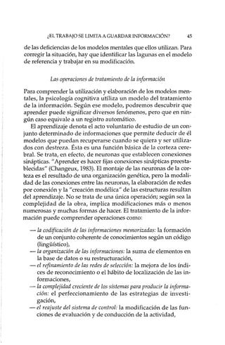 ¿EL TRABAJO SE LIMITA A GUARDAR INFORMACIÓN? 45
de las deficiencias de los modelos mentales que ellos utilizan. Para
corregir la situación, hay que identificar las lagunas en el modelo
de referencia y trabajar en su modificación.
Las operaciones de tratamiento de la información
Para comprender la utilización y elaboración de los modelos men-
tales, la psicología cognitiva utiliza un modelo del tratamiento
de la información. Según ese modelo, podremos descubrir que
aprender puede significar diversos fenómenos, pero que en nin-
gún caso equivale a un registro automático.
El aprendizaje denota el acto voluntario de estudio de un con-
junto determinado de informaciones que permite deducir de él
modelos que puedan recuperarse cuando se quiera y ser utiliza-
dos con destreza. Ésta es una función básica de la corteza cere-
bral. Se trata, en efecto; de neurona s que establecen conexiones
sinápticas. 11Aprender es hacer fijas conexiones sinápticas preesta-
blecidas" (Changeux, 1983). El montaje de las neurona s de la cor-
teza es el resultado de una organización genética, pero la modali-
dad de las conexiones entre las neuronas, la elaboración de redes
por conexión y la "creación modélica" de las estructuras resultan
del aprendizaje. No se trata de una única operación; según sea la
complejidad de la obra, implica modificaciones más o menos
numerosas y muchas formas de hacer. El tratamiento de la infor-
mación puede comprender operaciones corno:
- la codificación de las informaciones memorizadas: la formación
de un conjunto coherente de conocimientos según un código
(lingiiístico ),
- la organización de las informaciones: la suma de elementos en
la base de datos o su restructuración,
- el refinamiento de las redes de selección: la mejora de los índi-
ces de reconocimiento o el hábito de localización de las in-
formaciones,
- la complejidad creciente de los sistemas para producir la informa-
ción: el perfeccionamiento de las estrategias de investi-
gación,
- el reajuste del sistema de control: la modificación de las fun-
ciones de evaluación y de conducción de la actividad,
 