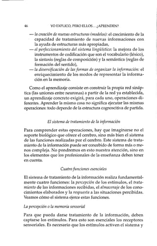 46 YO EXPLICO, PERO ELLOS... ¿APRENDEN?
-la creación de nuevas estructuras (modelos): el crecimiento de la
capacidad de tratamiento de nuevas informaciones con
la ayuda de estructuras más apropiadas,
- el perfeccionamiento del sistema linguístico: la mejora de los
instrumentos de codificación que son el vocabulario (léxico),
la sintaxis (reglas de composición) y la semántica (reglas de
formación del sentido),
-la diversificación de las formas de organizar la información: el
enriquecimiento de los modos de representar la informa-
ción en la memoria.
Como el aprendizaje consiste en construir la propia red sináp-
tica(las uniones entre neuronas) a partir de la red ya establecida,
un aprendizaje concreto exigirá, para cada uno, operaciones di-
ferentes. Aprender la misma cosa no significa ejecutar las mismas
operaciones: todo depende de la estructura cognoscitiva de partida.
El sistema de tratamiento de la información
Para comprender estas operaciones, hay que imaginarse no el
soporte biológico que ofrece el cerebro, sino más bien el sistema
de las funciones realizadas por el cerebro. Este sistema de trata-
miento de la información puede ser concebido de forma más o me-
nos compleja. No pondremos en esto nuestra atención, sino en
los elementos que los profesionales de la enseñanza deben tener
en cuenta.
Cuatro funciones esenciales
El sistema de tratamiento de la información realiza fundamental-
mente cuatro funciones: la percepción de los estímulos, el trata-
miento de las informaciones recibidas, el almacenaje de los cono-
cimientos elaborados y la respuesta a las situaciones percibidas.
Veamos cómo el sistema ejerce estas funciones.
La percepción o la memoria sensorial
Para que pueda darse tratamiento de la información, deben
captarse los estímulos. Para esto son esenciales los receptores
sensoriales. Es necesario que los estímulos activen el sistema y
 