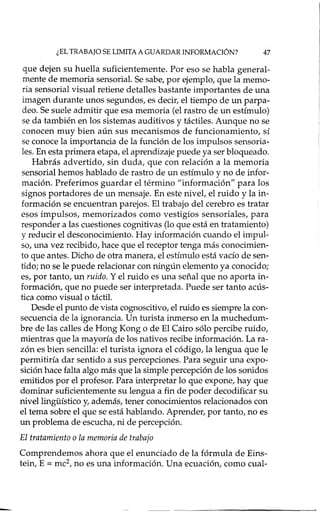 ¿EL TRABAJO SE LIMITA A GUARDAR INFORMACIÓN? 47
que dejen su huella suficientemente. Por eso se habla general-
mente de memoria sensorial. Se sabe, por ejemplo, que la memo-
ria sensorial visual retiene detalles bastante importantes de una
imagen durante unos segundos, es decir, el tiempo de un parpa-
deo. Se suele admitir que esa memoria (el rastro de un estímulo)
se da también en los sistemas auditivos y táctiles. Aunque no se
conocen muy bien aún sus mecanismos de funcionamiento, sí
se conoce la importancia de la función de los impulsos sensoria-
les. En esta primera etapa, el aprendizaje puede ya ser bloqueado.
Habrás advertido, sin duda, que con relación a la memoria
sensorial hemos hablado de rastro de un estímulo y no de infor-
mación. Preferimos guardar el término "información" para los
signos portadores de un mensaje. En este nivel, el ruido y la in-
formación se encuentran parejos. El trabajo del cerebro es tratar
esos impulsos, memorizados como vestigios sensoriales, para
responder a las cuestiones cognitivas (lo que está en tratamiento)
y reducir el desconocimiento. Hay información cuando el impul-
so, una vez recibido, hace que el receptor tenga más conocimien-
to que antes. Dicho de otra manera, el estúnulo está vacío de sen-
tido; no se le puede relacionar con ningún elemento ya conocido;
es, por tanto, un ruido. Y el ruido es una señal que no aporta in-
formación, que no puede ser interpretada. Puede ser tanto acús-
tica como visual o táctil.
Desde el punto de vista cognoscitivo, el ruido es siempre la con-
secuencia de la ignorancia. Un turista inmerso en la muchedum-
bre de las calles de Hong Kong o de El Cairo sólo percibe ruido,
mientras que la mayoría de los nativos recibe información. La ra-
zón es bien sencilla: el turista ignora el código, la lengua que le
permitiría dar sentido a sus percepciones. Para seguir una expo-
sición hace falta algo más que la simple percepción de los sonidos
emitidos por el profesor. Para interpretar lo que expone, hay que
dominar suficientemente su lengua a fin de poder decodificar su
nivellingilístico y, además, tener conocimientos relacionados con
el tema sobre el que se está hablando. Aprender, por tanto, no es
un problema de escucha, ni de percepción.
El tratamiento o la memoria de trabajo
Comprendemos ahora que el enunciado de la fórmula de Eins-
tein, E = mc2, no es una información. Una ecuación, como cual-
 