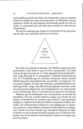 48 YO EXPLICO, PERO ELLOS... ¿APRENDEN?
quier palabra, puede estar llena de información, pero se requiere
conocer el código en el que está expresada y la disciplina a la que
pertenece. Dicho de otra manera, una fórmula puede ser sólo un
ruido. La capacidad del individuo para tratada la convierte en
información.
He aquí un mensaje que resume la convicción de los que ense-
ñan de que, para aprender, basta con escuchar:
DE LA
PERCEPCIÓN
Sin duda, has captado el mensaje. ¿Es idéntico al que te ha sido
presentado? ¿Has leído lo que se te ha comunicado? ¿Te diste
cuenta de que lo escrito no es "todo depende de la percepción",
sino "todo depende de 'la' percepción"? ¿Notaste la presencia de
dos "la"? Es posible que no. Al tratar el impulso visual, ustedes
habrán buscado una información con sentido. Y el segundo "la"
no aporta ninguno. Es sólo una vibración y probablemente la ha-
brán ignorado. Luego, más allá de la percepción sensorial, existe
una percepción intelectual, una interpretación, un tratamiento
de la información. Ésta es la función de la memoria de trabajo.
Sabemos que la información, una vez percibida, no se borra de
inmediato. Por eso, cuando debemos pagar un artículo en una
tienda, normalmente no tenemos que anotar lo que queremos
comprar y el precio del artículo mientras contamos nuestras mo-
nedas. Las informaciones relativas a una obligación se conser-
van, entonces, cierto tiempo, el tiempo de ejecución de esa obliga-
ción. Puede muy bien suceder que, momentos después de dejar
la tienda, no me acuerde del precio pagado por el artículo com-
prado, pero lo he retenido en la memoria durante el tiempo que
duró la compra.
 