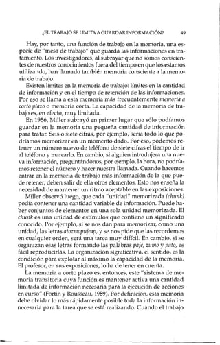 ¿EL TRABAJO SE LIMITA A GUARDAR INFORMACIÓN? 49
Hay, por tanto, una función de trabajo en la memoria, una es-
pecie de "mesa de trabajo" que guarda las informaciones en tra-
tamiento. Los investigadores, al subrayar que no somos conscien-
tes de nuestros conocimientos fuera del tiempo en que los estamos
utilizando, han llamado también memoria consciente a la memo-
ria de trabajo.
Existen límites en la memoria de trabajo: límites en la cantidad
de información y en el tiempo de retención de las informaciones.
Por eso se llama a esta memoria más frecuentemente memoria a
corto plazo o memoria corta. La capacidad de la memoria de tra-
bajo es, en efecto, muy limitada.
En 1956, Miller subrayó en primer lugar que sólo podíamos
guardar en la memoria una pequeña cantidad de información
para tratar. Seis o siete cifras, por ejemplo, sería todo lo que po-
dríamos memorizar en un momento dado. Por eso, podemos re-
tener un número nuevo de teléfono de siete cifras el tiempo de ir
al teléfono y marcado. En cambio, si algtúen introdujera una nue-
va información, preguntándonos, por ejemplo, la hora, no podría-
mos retener el número y hacer nuestra llamada. Cuando hacemos
entrar en la memoria de trabajo más información de la que pue-
de retener, deben salir de ella otros elementos. Esto nos enseña la
necesidad de mantener un ritmo aceptable en las exposiciones.
Miller observó luego, que cada "urúdad" memorizada (chunk)
podía contener una cantidad variable de información. Puede ha-
ber conjuntos de elementos en una sola unidad memorizada. El
chunk es una unidad de estímulos que contiene un significado
conocido. Por ejemplo, si se nos dan para memorizar, como una
unidad, las letras atozmopujeap, y se nos pide que las recordemos
en cualquier orden, será una tarea muy difícil. En cambio, si se
organizan esas letras formando las palabras paje, zumo y pato, es
fácil reproducidas. La organización significativa, el sentido, es la
condición para explotar al máximo la capacidad de la memoria.
El profesor, en sus exposiciones, lo ha de tener en cuenta.
La memoria a corto plazo es, entonces, este "sistema de me-
moria transitoria cuya función es mantener activa una cantidad
limitada de información necesaria para la ejecución de acciones
en curso" (Fortin y Rousseau, 1989). Por definición, esta memoria
debe olvidar lo más rápidamente posible toda la información in-
necesaria para la tarea que se está realizando. Cuando el trabajo
 