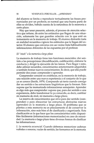 -
50 YO EXPLICO, PERO ELLOS ... ¿APRENDEN?
del alumno se limita a reproducir textualmente las frases pro-
nunciadas por un profesor, es normal que una buena parte de
ellas se olviden, habida cuenta de la naturaleza de la memoria a
corto plazo.
Hay que tener presente, además, el proceso de atención selec-
tiva que retiene, de entre los estímulos que llegan de una situa-
ción, solamente los que guardan relación con lo que está en
tratamiento en la memoria de trabajo. El alumno distraído trata
en realidad recuerdos e ignora los estímulos que le llegan del ex-
terior. El alumno que conversa con un vecino trata habitualmente
informaciones diferentes de las expuestas por el profesor.
El "stock" o la memoria a largo plazo
La memoria de trabajo tiene tres funciones esenciales: dar sen-
tido a las percepciones (decodificación, codificación), elaborar la
conducta y dirigir la ejecución de las tareas. Para llegar a esto,
debe utilizar recuerdos, conocimientos anteriormente adquiridos
o también formar nuevos conocimientos. Es decir, que ella puede
permitir dos cosas: comprender o aprender.
Comprender consiste en establecer, en la memoria de trabajo,
una relación entre una nueva experiencia y el conjunto de lo que
ya se conoce (Smith, 1979). Comprendo un texto cuando consigo
dar un sentido a las estructuras lingi.i.ísticas que lo forman. Esto
supone que he memorizado informaciones semejantes. Aprender
es algo más que comprender: supone que, para dar sentido a una
experiencia, debo transformar lo ya conocido, es decir, cambiar
mi memoria de stock, mi memoria a largo plazo.
La reserva de conocimientos que sirve para dar sentido (com-
prender) o para almacenar las estructuras abstractas nuevas
(aprender) es la memoria a largo plazo. El problema que se
plantea a esta memoria no es precisamente el de conservar la
información, sino más bien el de clasificada y organizada. Esta
clasificación es la que hace que los conocimientos estén disponi-
bles fácilmente (informaciones memorizadas) en caso de necesi-
dad. La memoria a largo plazo tiene diversas formas de clasificar
las informaciones.
1. La memoria secuencíal. Cuando debemos memorizar cadenas
verbales o sonoras, vacías de sentido, las formamos en la memoria
 