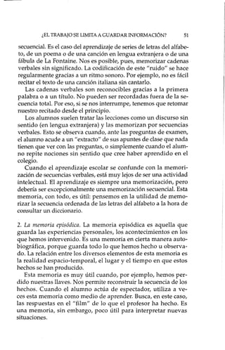 ¿EL TRABAJO SE LIMITA A GUARDAR INFORMACIÓN? 51
secuencial.Es el caso del aprendizaje de seriesde letras del alfabe-
to, de un poema o de una canción en lengua extranjera o de una
fábula de La Fontaine. Nos es posible, pues, memorizar cadenas
verbales sin significado. La codificación de este "ruido" se hace
regularmente gracias a un ritmo sonoro. Por ejemplo, no es fácil
recitar el texto de una canción italiana sin cantarlo.
Las cadenas verbales son reconocibles gracias a la primera
palabra o a un título. No pueden ser recordadas fuera de la se-
cuencia total. Por eso, si se nos interrumpe, tenemos que retomar
nuestro recitado desde el principio.
Los alumnos suelen tratar las lecciones como un discurso sin
sentido (en lengua extranjera) y las memorizan por secuencias
verbales. Esto se observa cuando, ante las preguntas de examen,
el alumno acude a un "extracto" de sus apuntes de claseque nada
tienen que ver con las preguntas, o simplemente cuando el alum-
no repite nociones sin sentido que cree haber aprendido en el
colegio.
Cuando el aprendizaje escolar se confunde con la memori-
zación de secuenciasverbales, está muy lejosde ser una actividad
intelectual. El aprendizaje es siempre una memorización, pero
debería ser excepcionalmente una memorización secuencial. Esta
memoria, con todo, es útil: pensemos en la utilidad de memo-
rizar la secuencia ordenada de las letras del alfabeto a la hora de
consultar un diccionario.
2. La memoria episódica. La memoria episódica es aquella que
guarda las experiencias personales, los acontecimientos en los
que hemos intervenido. Es una memoria en cierta manera auto-
biográfica, porque guarda todo lo que hemos hecho u observa-
do. La relación entre los diversos elementos de esta memoria es
la realidad espacio-temporal, el lugar y el tiempo en que estos
hechos se han producido.
Esta memoria es muy útil cuando, por ejemplo, hemos per-
dido nuestras llaves. Nos permite reconstruir la secuencia de los
hechos. Cuando el alumno actúa de espectador, utiliza a ve-
ces esta memoria como medio de aprender. Busca, en este caso,
las respuestas en el "film" de lo que el profesor ha hecho. Es
una memoria, sin embargo, poco útil para interpretar nuevas
situaciones.
 