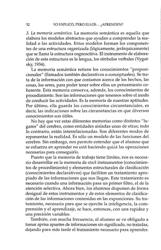 52 YO EXPLICO, PERO ELLOS ... ¿APRENDEN?
3. La memoria semántica. La memoria semántica es aquella que
elabora los modelos abstractos que ayudan a comprender la rea-
lidad o las actividades. Estos modelos forman los componen-
tes de una estructura organizada (lógicamente, jerárquicamente)
que se llama la estructura cognoscitiva. El instrumento de elabora-
ción de esta estructura es la lengua, los símbolos verbales (Vygot-
sky, 1934).
La memoria semántica retiene los conocimientos "proposi-
cionales" (llamados también declarativo s o conceptuales). Se tra-
ta de la información con que contamos acerca de los hechos, las
cosas, los seres, para poder tener sobre ellos un pensamiento co-
herente. Esta memoria conserva, además, los conocimientos de
procedimiento. Son las informaciones que tenemos sobre el modo
de conducir las actividades. Es la memoria de nuestras aptitudes.
Por último, ella guarda los conocimientos circunstanciales, es
decir, las indicaciones sobre las circunstancias en que diversos
conocimientos son útiles.
No hay que ver estas diferentes memorias como distintos "lu-
gares" del cerebro, como entidades aisladas unas de otras; todo
lo contrario, están interrelacionadas. Son diferentes modos de
representar la realidad. Es sólo un modelo de las funciones del
cerebro. Sin embargo, nos permite entender que el alumno que
se esfuerza en aprender no está haciendo quizá las operaciones
necesarias para conseguido.
Puesto que la memoria de trabajo tiene límites, nos es necesa-
rio desarrollar en la memoria de stock instrumentos (conocimien-
tos de procedimiento) y elementos estructurales de clasificación
(conocimientos declarativos) que faciliten un tratamiento apro-
piado de las informaciones que nos llegan. Este tratamiento es
necesario cuando una información pasa un primer filtro, el de la
atención selectiva. Ahora bien, los alumnos disponen de forma
desigual de estos instrumentos y de estos elementos de clasifica-
ción de las informaciones contenidas en las exposiciones. Su tra-
tamiento, necesario para que se ejercite la inteligencia, la com-
prensión y el aprendizaje, se hace, entonces, con una rapidez y
una precisión variables.
También, con mucha frecuencia, el alumno se ve obligado a
tomar aprisa apuntes de informaciones sin significado, no tratadas,
dejando para más tarde el tratamiento necesario para aprender.
 