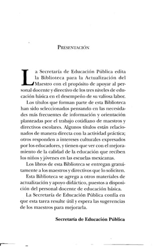 PRESENTACIÓN
La Secretaría de Educación Pública edita
la Biblioteca para la Actualización del
Maestro con el propósito de apoyar al per-
sonal docente y directivo de los tres niveles de edu-
cación básica en el desempeño de su valiosa labor.
Los títulos que forman parte de esta Biblioteca
han sido seleccionados pensando en las necesida-
des más frecuentes de información y orientación
planteadas por el trabajo cotidiano de maestros y
directivos escolares. Algunos títulos están relacio-
nados de manera directa con la actividad práctica;
otros responden a intereses culturales expresados
por los educadores, y tienen que ver con el mejora-
miento de la calidad de la educación que reciben
los niños yjóvenes en las escuelas mexicanas.
Los libros de esta Biblioteca se entregan gratui-
tamente a los maestros y directivos que lo soliciten.
Esta Biblioteca se agrega a otros materiales de
actualización y apoyo didáctico, puestos a disposi-
ción del personal docente de educación básica.
La Secretaría de Educación Pública confía en
que esta tarea resulte útil y espera las sugerencias
de los maestros para mejorarla.
Secretaría de Educación Pública
 