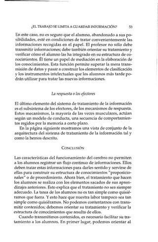 ¿EL TRABAJO SE LIMITA A GUARDAR INFORMACIÓN? 53
En este caso, no es seguro que el alumno, abandonado a sus po-
sibilidades, esté en condiciones de tratar convenientemente las
informaciones recogidas en el papel. El profesor no sólo debe
transmitir informaciones; debe también orientar su tratamiento y
verificar cómo el alumno las ha integrado en su estructura de co-
nocimientos. Él tiene un papel de mediación en la elaboración de
los conocimientos. Esta función permite superar la mera trans-
misión de datos y pasar a construir los elementos de clasificación
y los instrumentos intelectuales que los alumnos más tarde po-
drán utilizar para tratar las nuevas informaciones.
La respuesta o los efectores
El último elemento del sistema de tratamiento de la información
es el sub sistema de los efectores( de los mecanismos de respuesta.
Estos mecanismos, la mayoría de las veces musculares, actúan
según un modelo de conducta, una secuencia de comportamien-
tos regidos por la memoria a corto plazo.
En la página siguiente mostramos una vista de conjunto de la
arquitectura del sistema de tratamiento de la información tal y
como la hemos descrito.
CONCLUSIÓN
Las características del funcionamiento del cerebro no permiten
a los alumnos registrar un flujo continuo de informaciones. Ellos
deben tratar estas informaciones para darles sentido y servirse de
ellas para construir su estructura de conocimientos "proposicio-
nales" o de procedimiento. Ahora bien, el tratamiento que hacen
los alumnos se realiza con los elementos sacados de sus apren-
dizajes anteriores. Esto explica que el tratamiento no sea siempre
adecuado. La tarea de los alumnos no es tan simple como quisié-
ramos que fuera. Y esto hace que nuestra labor tampoco sea tan
simple como quisiéramos. No podemos contentarnos con trans-
mitir contenidos; debemos orientar su tratamiento y verificar la
estructura de conocimientos que resulta de ellos.
Cuando transmitimos contenidos, es necesario facilitar su tra-
tamiento a los alumnos. En primer lugar, podemos orientar al
 