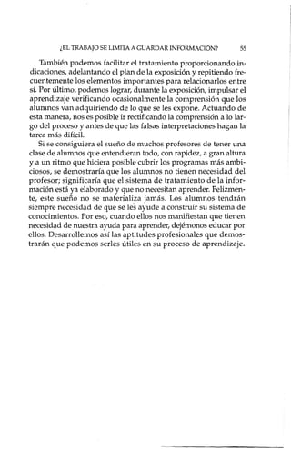 ¿EL TRABAJO SE LIMITA A GUARDAR INFORMACIÓN? 55
También podemos facilitar el tratamiento proporcionando in-
dicaciones, adelantando el plan de la exposición y repitiendo fre-
cuentemente los elementos importantes para relacionados entre
sí. Por último, podemos lograr, durante la exposición, impulsar el
aprendizaje verificando ocasionalmente la comprensión que los
alumnos van adquiriendo de lo que se les expone. Actuando de
esta manera, nos es posible ir rectificando la comprensión a lo lar-
go del proceso y antes de que las falsas interpretaciones hagan la
tarea más difícil.
Si se consiguiera el sueño de muchos profesores de tener una
clase de alumnos que entendieran todo, con rapidez, a gran altura
y a un ritmo que hiciera posible cubrir los programas más ambi-
ciosos, se demostraría que los alumnos no tienen necesidad del
profesor; significaría que el sistema de tratamiento de la infor-
mación está ya elaborado y que no necesitan aprender. Felizmen-
te, este sueño no se materializa jamás. Los alumnos tendrán
siempre necesidad de que se les ayude a construir su sistema de
conocimientos. Por eso, cuando ellos nos manifiestan que tienen
necesidad de nuestra ayuda para aprender, dejémonos educar por
ellos. Desarrollemos así las aptitudes profesionales que demos-
trarán que podemos sedes útiles en su proceso de aprendizaje.
 