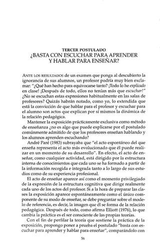 TERCER POSTULADO
¿BASTA CON ESCUCHAR PARA APRENDER
Y HABLAR PARA ENSEÑAR?
ANTELOSRESULTADOSde un examen que ponga al descubierto la
ignorancia de sus alumnos, un profesor podría muy bien excla-
mar:" ¿Qué han hecho para equivocarse tanto? ¡Todo lo he explicado
en clase! ¡Después de todo, ellos no tenían más que escuchar!"
¿No se escuchan estas expresiones habitualmente en las salas de
profesores? Quizás habrán notado, como yo, lo extendida que
está la convicción de que hablar para el profesor y escuchar para
el alumno son actos que explican por sí mismos la dinámica de
la relación pedagógica.
Mantener la exposición prácticamente exclusiva como método
de enseñanza ¿no es algo que puede explicarse por el postulado
comúnmente admitido de que los profesores enseñan hablando y
los alumnos aprenden escuchando?
André Paré (1983) subrayaba que "el acto espontáneo del que
enseña representa el acto más evolucionado que él puede reali-
zar en un momento de su desarrollo". En efecto, el acto de en-
señar, como cualquier actividad, está dirigido por la estructura
interna de conocimientos que cada uno se ha formado a partir de
la información recogida e integrada tanto a lo largo de sus estu-
dios como de su ~xperiencia profesional.
El acto de enseñar aparece así como el momento privilegiado
de la expresión de la estructura cognitiva que dirige realmente
cada uno de los actos del profesor. Si a la hora de preparar las cla-
ses la exposición aparece espontáneamente como el único com-
ponente de su modo de enseñar, se debe preguntar sobre el mode-
lo de referencia, es decir, la imagen que él se forma de la relación
pedagógica. Después de todo, como afirma Elliott (1976), lo que
cambia la práctica es el ser consciente de las propias teorías.
Con el fin de perfilar la teoría que sostiene la práctica de la
exposición, propongo poner a prueba el postulado "basta con es-
cuchar para aprender y hablar para enseñar", comparándolo con
56
 