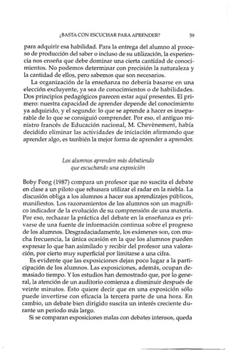 ¿BASTA CON ESCUCHAR PARA APRENDER? 59
para adquirir esa habilidad. Para la entrega del alumno al proce-
so de producción del saber o incluso de su utilización, la experien-
cia nos enseña que debe dominar una cierta cantidad de conoci-
mientos. No podemos determinar con precisión la naturaleza y
la cantidad de ellos, pero sabemos que son necesarios.
La organización de la enseñanza no debería basarse en una
elección excluyente, ya sea de conocimientos o de habilidades.
Dos principios pedagógicos parecen estar aquí presentes. El pri-
mero: nuestra capacidad de aprender depende del conocimiento
ya adquirido, y el segundo: lo que se aprende a hacer es i..'lsepa-
rabIe de lo que se consiguió comprender. Por eso, el antiguo mi-
nistro francés de Educación nacionat M. Chevenement, había
decidido eliminar las actividades de iniciación afirmando que
aprender algo, es también la mejor forma de aprender a aprender.
Los alumnos aprenden más debatiendo
que escuchando una exposición
Baby Fong (1987) compara un profesor que no suscita el debate
en clase a un piloto que rehusara utilizar el radar en la niebla. La
discusión obliga a los alumnos a hacer sus aprendizajes públicos,
manifiestos. Los razonamientos de los alumnos son un magnífi-
co indicador de la evolución de su comprensión de una materia.
Por eso, rechazar la práctica del debate en la enseñanza es pri-
varse de una fuente de información continua sobre el progreso
de los alumnos. Desgradaciadamente, los exámenes son, con mu-
cha frecuencia, la única ocasión en la que los alumnos pueden
expresar lo que han asimilado y recibir del profesor una valora-
ción, por cierto muy superficial por limitarse a una cifra.
Es evidente que las exposiciones dejan poco lugar a la parti-
cipación de los alumnos. Las exposiciones, además, ocupan de-
masiado tiempo. Y los estudios han demostrado que, por lo gene-
rat la atención de un auditorio comienza a disminuir después de
veinte minutos. Esto quiere decir que en una exposición sólo
puede invertirse con eficacia la tercera parte de una hora. En
cambio, un debate bien dirigido suscita un interés creciente du-
rante un periodo más largo.
Si se comparan exposiciones malas con debates intensos, queda
 