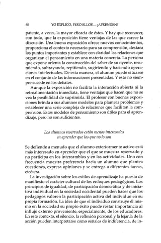 60 YO EXPLICO, PERO ELLOS... ¿APRENDEN?
patente, a veces, la mayor eficacia de éstos. Y hay que reconocer,
con todo, que la exposición tiene ventajas de las que carece la
discusión. Una buena exposición ofrece nuevos conocimientos,
proporciona el contexto necesario para su comprensión, destaca
los puntos importantes y establece con claridad las relaciones que
organizan el pensamiento en una materia concreta. La persona
que expone orienta la construcción del saber de su oyente, resu-
miendo, subrayando, repitiendo, sugiriendo y haciendo opera-
ciones intelectuales. De esta manera, el alumno puede situarse
en el conjunto de las informaciones presentadas. Y esto no siem-
pre sucede en los debates.
Aunque la exposición no facilita la interacción abierta ni la
retroalimentación inmediata, tiene ventajas que hacen que no se
vea la posibilidad de suprimida. El profesor con buenas exposi-
ciones brinda a sus alumnos modelos para plantear problemas y
establecer una serie compleja de relaciones que facilitan la com-
prensión. Estos modelos de pensamiento son útiles para el apren-
dizaje, pero no son suficientes.
Los alumnos reservados están menos interesados
en aprender que los que no lo son
Se defiende a menudo que el alumno exteriormente activo está
más interesado en aprender que el que se muestra reservado y
no participa en los intercambios y en las actividades. Uno con
frecuencia muestra preferencia hacia un alumno que plantea
cuestiones, expresa opiniones y se entrega a diferentes tareas,
etcétera.
La investigación sobre los estilos de aprendizaje ha puesto de
manifiesto el carácter cultural de los enfoques pedagógicos. Los
principios de igualdad, de participación democrática y de inicia-
tiva individual en la sociedad occidental pueden hacer que los
pedagogos valoren la participación activa del individuo en su
propia formación. La idea de que el individuo construye él mis-
mo en la sociedad su propio éxito puede restar importancia al
influjo externo proveniente, especialmente, de los educadores.
En este contexto, el silencio, la reflexión personal y la lejanía de la
acción pueden interpretarse como señales de indiferencia, de in-
 
