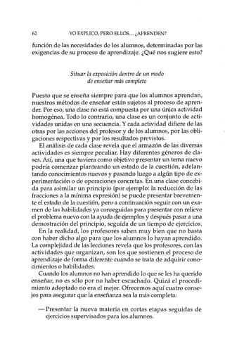 62 YO EXPLICO, PERO ELLOS... ¿APRENDEN?
función de las necesidades de los alumnos, determinadas por las
exigencias de su proceso de aprendizaje. ¿Qué nos sugiere esto?
Situar la exposición dentro de un modo
de enseñar más completo
Puesto que se enseña siempre para que los alumnos aprendan,
nuestros métodos de enseñar están sujetos al proceso de apren-
der. Por eso, una clase no está compuesta por una única actividad
homogénea. Todo lo contrario, una clase es un conjunto de acti-
vidades unidas en una secuencia. Y cada actividad difiere de las
otras por las acciones del profesor y de los alumnos, por las obli-
gaciones respectivas y por los resultados previstos.
El análisis de cada clase revela que el armazón de las diversas
actividades es siempre peculiar. Hay diferentes géneros de cla-
ses. Así, una que tuviera como objetivo presentar un tema nuevo
podría comenzar planteando un estado de la cuestión, adelan-
tando conocimientos nuevos y pasando luego a algún tipo de ex-
perimentación o de operaciones concretas. En una clase concebi-
da para asimilar un principio (por ejemplo: la reducción de las
fracciones a la mínima expresión) se puede presentar brevemen-
te el estado de la cuestión, pero a continuación seguir con un exa-
men de las habilidades ya conseguidas para presentar con relieve
el problema nuevo con la ayuda de ejemplos y después pasar a una
demostración del principio, seguida de un tiempo de ejercicios.
En la realidad, los profesores saben muy bien que no basta
con haber dicho algo para que los alumnos lo hayan aprendido.
La complejidad de las lecciones revela que los profesores, con las
actividades que organizan, son los que sostienen el proceso de
aprendizaje de forma diferente cuando se trata de adquirir cono-
cimientos o habilidades.
Cuando los alumnos no han aprendido lo que se les ha querido
enseñar, no es sólo por no haber escuchado. Quizá el procedi-
miento adoptado no era el mejor. Ofrecemos aquí cuatro conse-
jos para asegurar que la enseñanza sea la más completa:
- Presentar la nueva materia en cortas etapas seguidas de
ejercicios supervisados para los alumnos.
 