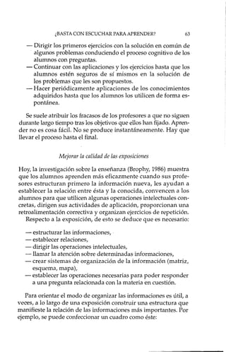 ¿BASTA CON ESCUCHAR PARA APRENDER? 63
- Dirigir los primeros ejercicios con la solución en común de
algunos problemas conduciendo el proceso cognitivo de los
alumnos con preguntas.
- Continuar con las aplicaciones y los ejercicios hasta que los
alumnos estén seguros de sí mismos en la solución de
los problemas que les son propuestos.
- Hacer periódicamente aplicaciones de los conocimientos
adquiridos hasta que los alumnos los utilicen de forma es-
pontánea.
Se suele atribuir los fracasos de los profesores a que no siguen
durante largo tiempo tras los objetivos que ellos han fijado. Apren-
der no es cosa fácil. No se produce instantáneamente. Hay que
llevar el proceso hasta el final.
Mejorar la calidad de las exposiciones
Hoy, la investigación sobre la enseñanza (Brophy, 1986) muestra
que los alumnos aprenden más eficazmente cuando sus profe-
sores estructuran primero la información nueva, les ayudan a
establecer la relación entre ésta y la conocida, convencen a los
alumnos para que utilicen algunas operaciones intelectuales con-
cretas, dirigen sus actividades de aplicación, proporcionan una
retroalimentación correctiva y organizan ejercicios de repetición.
Respecto a la exposición, de esto se deduce que es necesario:
- estructurar las informaciones, .
- establecer relaciones,
- dirigir las operaciones intelectuales,
-llamar la atención sobre determinadas informaciones,
- crear sistemas de organización de la información (matriz,
esquema, mapa),
- establecer las operaciones necesarias para poder responder
a una pregunta relacionada con la materia en cuestión.
Para orientar el modo de organizar las informaciones es útil, a
veces, a lo largo de una exposición construir una estructura que
manifieste la relación de las informaciones más importantes. Por
ejemplo, se puede confeccionar un cuadro como éste:
 
