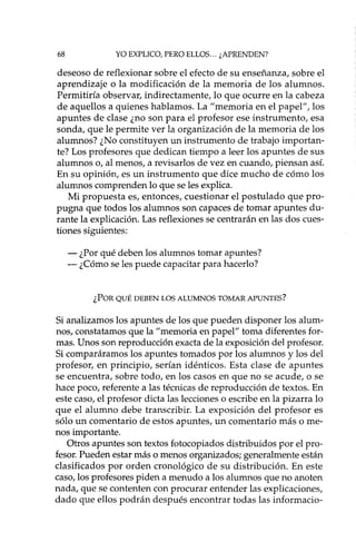 68 YO EXPLICO, PERO ELLOS ... ¿APRENDEN?
deseoso de reflexionar sobre el efecto de su enseñanza, sobre el
aprendizaje o la modificación de la memoria de los alumnos.
Permitiría observar, indirectamente, lo que ocurre en la cabeza
de aquellos a quienes hablamos. La "memoria en el papel", los
apuntes de clase ¿no son para el profesor ese instrumento, esa
sonda, que le permite ver la organización de la memoria de los
alumnos? ¿No constituyen un instrumento de trabajo importan-
te? Los profesores que dedican tiempo a leer los apuntes de sus
alumnos o, al menos, a revisados de vez en cuando, piensan así.
En su opinión, es un instrumento que dice mucho de cómo los
alumnos comprenden lo que se les explica.
Mi propuesta es, entonces, cuestionar el postulado que pro-
pugna que todos los alumnos son capaces de tomar apuntes du-
rante la explicación. Las reflexiones se centrarán en las dos cues-
tiones siguientes:
- ¿Por qué deben los alumnos tomar apuntes?
- ¿Cómo se les puede capacitar para hacerlo?
¿POR QUÉ DEBEN LOS ALUMNOS TOMAR APUNTES?
Si analizamos los apuntes de los que pueden disponer los alum-
nos, constatamos que la "memoria en papel" toma diferentes for-
mas. Unos son reproducción exacta de la exposición del profesor.
Si comparáramos los apuntes tomados por los alumnos y los del
profesor, en principio, serían idénticos. Esta clase de apuntes
se encuentra, sobre todo, en los casos en que no se acude, o se
hace poco, referente a las técnicas de reproducción de textos. En
este caso, el profesor dicta las lecciones o escribe en la pizarra lo
que el alumno debe transcribir. La exposición del profesor es
sólo un comentario de estos apuntes, un comentario más o me-
nos importante.
Otros apuntes son textos fotocopiados distribuidos por el pro-
fesor. Pueden estar más o menos organizados; generalmente están
clasificados por orden cronológico de su distribución. En este
caso, los profesores piden a menudo a los alumnos que no anoten
nada, que se contenten con procurar entender las explicaciones,
dado que ellos podrán después encontrar todas las informacio-
 