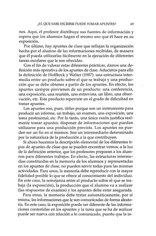 ¿EL QUE SABE ESCRIBIR PUEDE TOMAR APUNTES? 69
nes. Aquí, el profesor distribuye sus fuentes de información y
espera que los alumnos hagan el mismo uso que él hace en su
exposición.
Por último, hay apuntes de clase que reflejan la organización
hecha por el alumno de las informaciones recibidas, de manera
que él pueda utilizadas fácilmente en la ejecución de diferentes
tareas escolares que le son ofrecidas.
Con el fin de valorar estas diferentes prácticas, damos una de-
finición más operativa de los apuntes de clase. Aducimos para ello
la definición de Hoffbeck y Walter (1987): una estructura inter-
media entre un producto sobre el que se trabaja y una produc-
ción que se debe obtener a partir de los apuntes. En efecto, los
apuntes siempre provienen de un producto: una conferencia,
una exposición, una reunión, una entrevista, un libro, una obser-
vación, etc. Este producto repercute en el grado de dificultad en
tomar apuntes.
Los apuntes son, pues, útiles porque son un instrumento para
producir un informe, un trabajo, un examen, una exposición, una
tarea profesional, etc. Por lo tanto, una única razón justifica real-
mente tomar apuntes: disponer de informaciones que puedan
utilizarse para una producción prevista. Los apuntes no pue-
den ser un fin en sí mismos. Son un intermediario determinado
por la naturaleza de la producción a la que contribuyen.
Si ahora hacemos la descripción elemental de los diferentes ti-
pos de apuntes de clase que se pueden encontrar vemos, a la luz
de la definición anterior, que los profesores preparan a los alum-
nos para diferentes trabajos. En efecto, las estructuras interme-
dias constituidas en la memoria de los alumnos y representadas
en los apuntes de clase, no pueden servir todas para las mismas
actividades. Para unos, la memoria debe reproducir con la mayor
fidelidad posible lo que se ofrece al conocimiento del individuo.
En este caso, la semejanza entre el producto sobre el que se tra-
baja (la exposición), la producción que el alumno va a realizar
(las respuestas de examen) y los apuntes debe estar asegurada.
Para otros, la memoria debe tratar automática mente, por sí
misma, las informaciones que le son comunicadas de forma aleato-
ria. En este caso, la exposición puede ser diferente de las informa-
ciones contenidas en los apuntes y la tarea que se ha de realizar
puede ser nueva con relación a lo comunicado, puesto que la in-
 