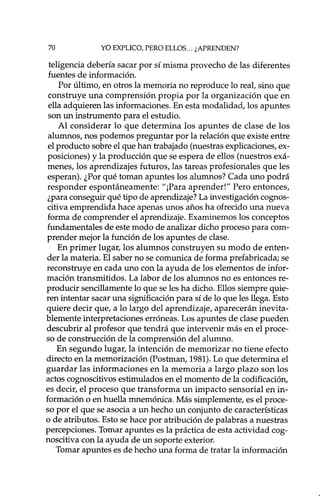70 YO EXPLICO, PERO ELLOS... ¿APRENDEN?
teligencia debería sacar por sí misma provecho de las diferentes
fuentes de información.
Por último, en otros la memoria no reproduce lo real, sino que
construye una comprensión propia por la organización que en
ella adquieren las informaciones. En esta modalidad, los apuntes
son un instrumento para el estudio.
Al considerar lo que determina los apuntes de clase de los
alumnos, nos podemos preguntar por la relación que existe entre
el producto sobre el que han trabajado (nuestras explicaciones, ex-
posiciones) y la producción que se espera de ellos (nuestros exá-
menes, los aprendizajes futuros, las tareas profesionales que les
esperan). ¿Por qué toman apuntes los alumnos? Cada uno podrá
responder espontáneamente: "¡Para aprender!" Pero entonces,
¿para conseguir qué tipo de aprendizaje? La investigación cognos-
citiva emprendida hace apenas unos años ha ofrecido una nueva
forma de comprender el aprendizaje. Examinemos los conceptos
fundamentales de este modo de analizar dicho proceso para com-
prender mejor la función de los apuntes de clase.
En primer lugar, los alumnos construyen su modo de enten-
der la materia. El saber no se comunica de forma prefabricada; se
reconstruye en cada uno con la ayuda de los elementos de infor-
mación transmitidos. La labor de los alumnos no es entonces re-
producir sencillamente lo que se les ha dicho. Ellos siempre quie-
ren intentar sacar una significación para sí de lo que les llega. Esto
quiere decir que, a lo largo del aprendizaje, aparecerán inevita-
blemente interpretaciones erróneas. Los apuntes de clase pueden
descubrir al profesor que tendrá que intervenir más en el proce-
so de construcción de la comprensión del alumno.
En segundo lugar, la intención de memorizar no tiene efecto
directo en la memorización (Postman, 1981). Lo que determina el
guardar las informaciones en la memoria a largo plazo son los
actos cognoscitivos estimulados en el momento de la codificación,
es decir, el proceso que transforma un impacto sensorial en in-
formación o en huella mnemónica. Más simplemente, es el proce-
so por el que se asocia a un hecho un conjunto de características
o de atributos. Esto se hace por atribución de palabras a nuestras
percepciones. Tomar apuntes es la práctica de esta actividad cog-
noscitiva con la ayuda de un soporte exterior.
Tomar apuntes es de hecho una forma de tratar la información
 