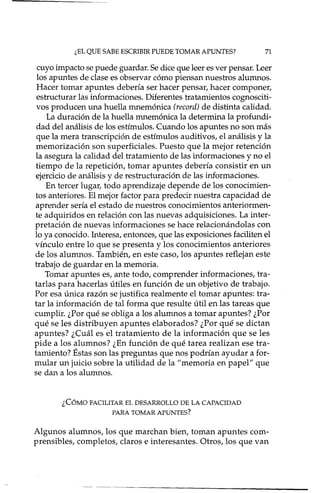 ¿EL QUE SABE ESCRIBIR PUEDE TOMAR APUNTES? 71
cuyo impacto se puede guardar. Se dice que leer es ver pensar. Leer
los apuntes de clase es observar cómo piensan nuestros alumnos.
Hacer tomar apuntes debería ser hacer pensar, hacer componer,
estructurar las informaciones. Diferentes tratamientos cognosciti-
vos producen una huella mnemónica (record) de distinta calidad.
La duración de la huella mnemónica la determina la profundi-
dad del análisis de los estímulos. Cuando los apuntes no son más
que la mera transcripción de estímulos auditivos, el análisis y la
memorización son superficiales. Puesto que la mejor retención
la asegura la calidad del tratamiento de las informaciones y no el
tiempo de la repetición, tomar apuntes debería consistir en un
ejercicio de análisis y de restructuración de las informaciones.
En tercer lugar, todo aprendizaje depende de los conocimien-
tos anteriores. El mejor factor para predecir nuestra capacidad de
aprender sería el estado de nuestros conocimientos anteriormen-
te adquiridos en relación con las nuevas adquisiciones. La inter-
pretación de nuevas informaciones se hace relacionándolas con
lo ya conocido. Interesa, entonces, que las exposiciones faciliten el
vínculo entre lo que se presenta y los conocimientos anteriores
de los alumnos. También, en este caso, los apuntes reflejan este
trabajo de guardar en la memoria.
Tomar apuntes es, ante todo, comprender informaciones, tra-
tarlas para hacerlas útiles en función de un objetivo de trabajo.
Por esa única razón se justifica realmente el tomar apuntes: tra-
tar la información de tal forma que resulte útil en las tareas que
cumplir. ¿Por qué se obliga a los alumnos a tomar apuntes? ¿Por
qué se les distribuyen apuntes elaborados? ¿Por qué se dictan
apuntes? ¿Cuál es el tratamiento de la información que se les
pide a los alumnos? ¿En función de qué tarea realizan ese tra-
tamiento? Éstas son las preguntas que nos podrían ayudar a for-
mular un juicio sobre la utilidad de la "memoria en papel" que
se dan a los alumnos.
¿CÓMO FACILITAR EL DESARROLLO DE LA CAPACIDAD
PARA TOMAR APUNTES?
Algunos alumnos, los que marchan bien, toman apuntes com-
prensibles, completos, claros e interesantes. Otros, los que van
- .---------------------------
 
