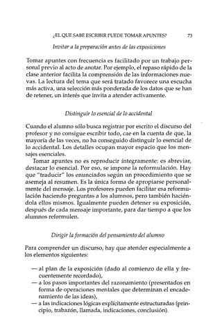 ¿EL QUE SABE ESCRIBIR PUEDE TOMAR APUNTES? 73
Invitar a la preparación antes de las exposiciones
Tomar apuntes con frecuencia es facilitado por un trabajo per-
sonal previo al acto de anotar. Por ejemplo,el repaso rápido de la
clase anterior facilita la comprensión de las informaciones nue-
vas. La lectura del tema que será tratado favorece una escucha
más activa, una selecciónmás ponderada de los datos que se han
de retener, un interés que invita a atender activamente.
Distinguir lo esencial de lo accidental
Cuando el alumno sólobusca registrar por escrito el discurso del
profesor y no consigue escribir todo, cae en la cuenta de que, la
mayoría de las veces, no ha conseguido distinguir lo esencial de
lo acCidental. Los detalles ocupan mayor espacio que los men-
sajes esenciales.
Tomar apuntes no es reproducir íntegramente: es abreviar,
destacar lo esencial. Por eso, se impone la reformulación. Hay
que "traducir" los enunciados según un procedimiento que se
asemeja al resumen. Es la única forma de apropiarse personal-
mente del mensaje. Los profesores pueden facilitar esa reformu-
lación haciendo preguntas a los alumnos, pero también hacién-
dola ellos mismos. Igualmente pueden detener su exposición,
después de cada mensaje importante, para dar tiempo a que los
alumnos reformulen.
Dirigir laformación del pensamiento del alumno
Para comprender un discurso, hay que atender especialmente a
los elementos siguientes:
- al plan de la exposición (dado al comienzo de ella y fre-
cuentemente recordado),
- a los pasos importantes del razonamiento (presentados en
forma de operaciones mentales que determinan el encade-
namiento de las ideas),
- a las indicacioneslógicasexplícitamenteestructuradas (prin-
cipio, trabazón, llamada, indicaciones, conclusión).
 