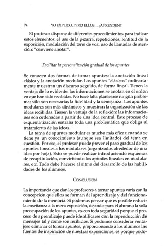 74 YO EXPLICO, PERO ELLOS... ¿APRENDEN?
El profesor dispone de diferentes procedimientos para indicar
estos elementos: el uso de la pizarra, repeticiones, lentitud de la
exposición, modulación del tono de voz, uso de llamadas de aten-
ción: "conviene anotar".
Facilitar la personalización gradual de los apuntes
Se conocen dos formas de tomar apuntes: la anotación lineal
clásica y la anotación modular. Los apuntes "clásicos" ordinaria-
mente muestran un discurso seguido, de forma lineal. Tienen la
ventaja de lo evidente: las informaciones se anotan en el orden
en que han sido recibidas. No hace falta plantearse ningún proble-
ma; sólo son necesarias la fidelidad y la semejanza. Los apuntes
modulares son más dinámicos y muestran la organización de las
ideas recibidas. Tienen la ventaja de la reflexión: las informacio-
nes son ordenadas a partir de una idea central. Este proceso de
esquematización entraña toda una problemática que obliga al
tratamiento de las ideas.
La toma de apuntes modular es mucho más eficaz cuando se
tiene ya un conocimiento (aunque sea limitado) del tema en
cuestión. Por eso, el profesor puede prever el paso gradual de los
apuntes lineales a los modulares (organizados alrededor de una
idea por hoja). Esto se puede realizar introduciendo esquemas
de recapitulación, convirtiendo los apuntes lineales en modula-
res, etc. Todo debe hacerse al ritmo del desarrollo de las habili-
dades de los alumnos.
CONCLUSIÓN
La importancia que dan los profesores a tomar apuntes varía con la
concepción que ellos se forman del aprendizaje y del funciona-
miento de la memoria. Si podemos pensar que es posible reducir
la enseñanza a la mera exposición, dejando para el alumno la sola
preocupación de los apuntes, es con toda seguridad porque el pro-
ceso de aprendizaje puede identificarse con la reproducción de
mensajes tal y como son recibidos. Si podemos considerar venta-
joso eliminar el tomar apuntes, proporcionando a los alumnos las
fuentes de inspiración de nuestras exposiciones, es porque pode-
 