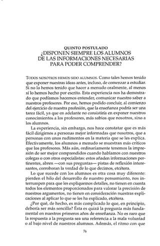 QUINTO POSTULADO
¿DISPONEN SIEMPRE LOS ALUMNOS
DE LAS INFORMACIONES NECESARIAS
PARA PODER COMPRENDER?
TODOS NOSOTROS HEMOS SIDO ALUMNOS. Como tales hemos tenido
que exponer nuestras ideas antes, incluso, de comenzar a estudiar.
Si no lo hemos tenido que hacer a menudo oralmente, al menos
sí lo hemos hecho por escrito. Esta experiencia nos ha demostra-
do que podíamos hacemos entender, comunicar nuestro saber a
nuestros profesores. Por eso, hemos podido concluir, al comienzo
del ejercicio de nuestra profesión, que la enseñanza podría ser una
tarea fácil, ya que en adelante no consistiría en exponer nuestros
conocimientos a los profesores, más sabios que nosotros, sino a
los alumnos.
La experiencia, sin embargo, nos hace constatar que es más
fácil dirigimos a personas mejor informadas que nosotros, que a
personas con unos rudimentos en la materia que se les explica.
Efectivamente, los alumnos a menudo se muestran más críticos
que los profesores. Más aún, ordinariamente tenemos la impre-
sión de ser mejor comprendidos cuando hablamos con nuestros
colegas o con otros especialistas: estos añaden informaciones per-
tinentes, abren -con sus preguntas- pistas de reflexión intere-
santes, corroboran la verdad de lo que decimos, etcétera.
Lo que sucede con los alumnos es otra cosa muy diferente:
pierden el hilo del desarrollo de nuestro pensamiento, nos in-
terrumpen para que les expliquemos detalles, no tienen en cuenta
todos los elementos proporcionados para valorar la precisión de
nuestros argumentos, no tienen en consideración nuestras expli-
caciones al aplicar lo que se les ha explicado, etcétera.
¿Por qué, de hecho, es más complicado lo que, en principio,
debería ser más sencillo? Ésta es quizá la pregunta más funda-
mental en nuestros primeros años de enseñanza. No es raro que
la respuesta a la pregunta sea una referencia a la mala voluntad
o al bajo nivel de nuestros alumnos. Además, el ritmo con que
76
 