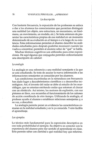 78 YO EXPLICO, PERO ELLOS... ¿APRENDEN?
La descripción
Con bastante frecuencia, la exposición de los profesores se enfoca
a dar a los alumnos los conocimientos que permitan distinguir
una realidad (un objeto, una estructura, un mecanismo, un fenó-
meno, un movimiento, un modelo, etc.). Se trata entonces de pre-
sentar las características propias de esa realidad en un momento
determinado de su evolución en el tiempo o a lo largo de su exis-
tencia. Estas informaciones permiten al alumno describir las reali-
dades estudiadas para después poderlas reconocer cuando las
vuelva a encontrar; permiten al alumno saber de "qué" se habla.
Muchas técnicas cognitivas son utilizadas para estas exposi-
ciones. He aquí algunas que conjugadas permiten ordinariamente
una descripción de calidad:
La analogía
La analogía es una referencia a una realidad semejante a la que
se está estudiando. Se trata de asociar la nueva información a las
informaciones semejantes ya conocidas por los alumnos.
Las condiciones encontradas en la naturaleza con frecuencia
han dado lugar a descubrimientos científicos o a desarrollos tec-
nológicos. Así, el invento del radar se debe al estudio de los mur-
ciélagos, que se orientan emitiendo ondas que retornan al chocar
con un obstáculo. Así mismo, los motores de explosión, con sus
pistones en línea, nos recuerdan el funcionamiento de los cañones
de acción coordinada de otro tiempo. Utilizando la analogía, el
profesor ayuda al alumno a establecer relaciones semejantes y, a
su vez, a descubrir.
La analogía permite poner en evidencia las características co-
munes en la realidad estudiada y en la ya conocida. Y esto facilita
el aprendizaje.
Los ejemplos
La técnica más fundamental para la exposición descriptiva es
con toda probabilidad el ejemplo. Su objetivo es conectar con la
experiencia del alumno para dar sentido al aprendizaje en clase.
Esto permite saber con claridad a qué realidad hay que referirse.
 