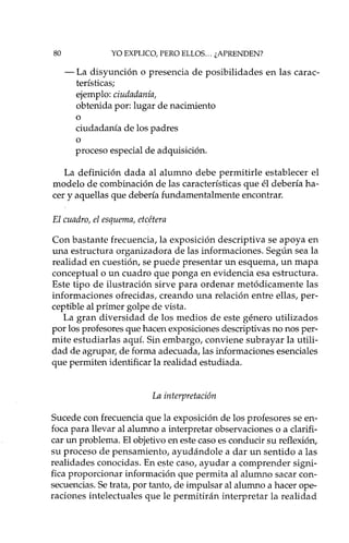 80 YO EXPLICO, PERO ELLOS... ¿APRENDEN?
- La disyunción o presencia de posibilidades en las carac-
terísticas;
ejemplo: ciudadanía,
obtenida por: lugar de nacimiento
o
ciudadanía de los padres
o
proceso especial de adquisición.
La definición dada al alumno debe permitirle establecer el
modelo de combinación de las características que él debería ha-
cer y aquellas que debería fundamentalmente encontrar.
El cuadro, el esquema, etcétera
Con bastante frecuencia, la exposición descriptiva se apoya en
una estructura organizadora de las informaciones. Según sea la
realidad en cuestión, se puede presentar un esquema, un mapa
conceptual o un cuadro que ponga en evidencia esa estructura.
Este tipo de ilustración sirve para ordenar metódicamente las
informaciones ofrecidas, creando una relación entre ellas, per-
ceptible al primer golpe de vista.
La gran diversidad de los medios de este género utilizados
por los profesores que hacen exposiciones descriptivas no nos per-
mite estudiarlas aquí. Sin embargo, conviene subrayar la utili-
dad de agrupar, de forma adecuada, las informaciones esenciales
que permiten identificar la realidad estudiada.
La interpretación
Sucede con frecuencia que la exposición de los profesores se en-
foca para llevar al alumno a interpretar observaciones o a clarifi-
car un problema. El objetivo en este caso es conducir su reflexión,
su proceso de pensamiento, ayudándole a dar un sentido a las
realidades conocidas. En este caso, ayudar a comprender signi-
fica proporcionar información que permita al alumno sacar con-
secuencias. Se trata, por tanto, de impulsar al alumno a hacer ope-
raciones intelectuales que le permitirán interpretar la realidad
 