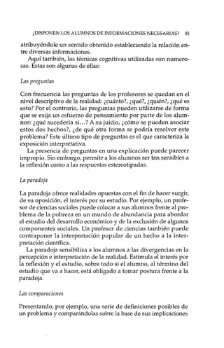 ¿DISPONEN LOS ALUMNOS DE INFORMACIONES NECESARIAS? 81
atribuyéndole un sentido obtenido estableciendo la relación en-
tre diversas informaciones.
Aguí también, las técnicas cognitivas utilizadas son numero-
sas. Estas son algunas de ellas:
Las preguntas
Con frecuencia las preguntas de los profesores se quedan en el
nivel descriptivo de la realidad: ¿cuánto?, ¿qué?, ¿quién?, ¿qué es
esto? Por el contrario, las preguntas pueden utilizarse de forma
que se exija un esfuerzo de pensamiento por parte de los alum-
nos: ¿qué sucedería si. ..? A su juicio, ¿cómo se pueden asociar
estos dos hechos?, ¿de qué otra forma se podría resolver este
problema? Este último tipo de preguntas es el que caracteriza la
exposición interpretativa.
La presencia de preguntas en una explicación puede parecer
impropio. Sin embargo, permite a los alumnos ser tan sensibles a
la reflexión como a las respuestas estereotipadas.
La paradoja
La paradoja ofrece realidades opuestas con el fin de hacer surgir,
de su oposición, el interés por su estudio. Por ejemplo, un profe-
sor de ciencias sociales puede colocar a sus alumnos frente al pro-
blema de la pobreza en un mundo de abundancia para abordar
el estudio del desarrollo económico y de la exclusión de algunos
componentes sociales. Un profesor de ciencias también puede
contraponer la interpretación popular de un hecho a la inter-
pretación científica.
La paradoja sensibiliza a los alumnos a las divergencias en la
percepción e interpretación de la realidad. Estimula el interés por
la reflexión y el estudio, sobre todo si el alumno, al término del
estudio que va a hacer, está obligado a tomar postura frente a la
paradoja.
Las comparaciones
Presentando, por ejemplo, una serie de definiciones posibles de
un problema y comparándolas sobre la base de sus implicaciones
 