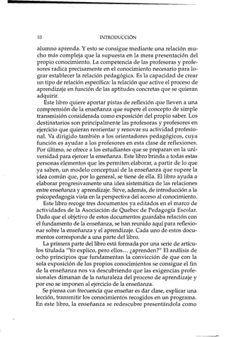 10 INTRODUCCIÓN
alumno aprenda. Y esto se consigue mediante una relación mu-
cho más compleja que la supuesta en la mera presentación del
propio conocimiento. La competencia de las profesoras y profe-
sores radica precisamente en el conocimiento necesario para lo-
grar establecer la relación pedagógica. Es la capacidad de crear
un tipo de relación específica: la relación que active el proceso de
aprendizaje en función de las aptitudes concretas que se quieran
adquirir.
Este libro quiere aportar pistas de reflexión que lleven a una
comprensión de la enseñanza que supere el concepto de simple
transmisión considerada como exposición del propio saber. Los
destinatarios son principalmente las profesoras y profesores en
ejercicio que quieran reorientar y renovar su actividad profesio-
nal. Va dirigido también a los orientadores pedagógicos, cuya
función es ayudar a los profesores en esta clase de reflexiones.
Por último, se ofrece a los estudiantes que se preparan en la uni-
versidad para ejercer la enseñanza. Este libro brinda a todas estas
personas elementos que les permiten elaborar, a partir de lo que
ya saben, un modelo conceptual de la enseñanza que supere la
idea común que, por lo general, se tiene de ella. El libro ayuda a
elaborar progresivamente una idea sistemática de las relaciones
entre enseñanza y aprendizaje. Sirve, además, de introducción a la
psicopedagogía vista en la perspectiva del acceso al conocimiento.
Este libro recoge tres documentos ya editados en el marco de
actividades de la Asociación de Quebec de Pedagogía Escolar.
Dado que el objetivo de estos documentos guardaba relación con
el fundamento de la enseñanza, se han reunido aquí para reflexio-
nar sobre la enseñanza y el aprendizaje. Cada uno de estos docu-
mentos corresponde a una parte del libro.
La primera parte del libro está formada por una serie de artícu-
los titulada "Yo explico, pero ellos ... ¿aprenden?" El análisis de
ocho principios que fundamentan la convicción de que con la
sola exposición de los propios conocimientos se consigue el fin
de la enseñanza nos va descubriendo que las exigencias profe-
sionales dimanan de la naturaleza del proceso de aprendizaje y
por eso se imponen al ejercicio de la enseñanza.
Se piensa con frecuencia que enseñar es dar clase, explicar una
lección, transmitir los conocimientos recogidos en un programa.
En este libro, la enseñanza se redescubre presentándola como
 