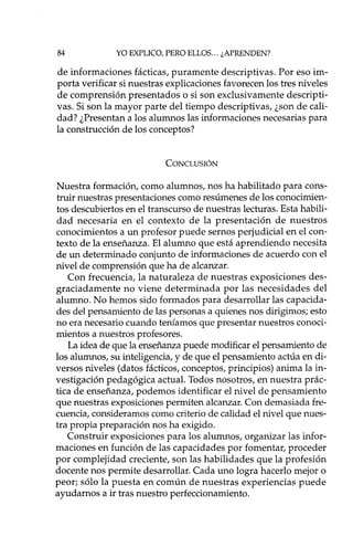 84 YO EXPLICO, PERO ELLOS ... ¿APRENDEN?
de informaciones fácticas, puramente descriptivas. Por eso im-
porta verificar si nuestras explicaciones favorecen los tres niveles
de comprensión presentados o si son exclusivamente descripti-
vas. Si son la mayor parte del tiempo descriptivas, ¿son de cali-
dad? ¿Presentan a los alumnos las informaciones necesarias para
la construcción de los conceptos?
CONCLUSIÓN
Nuestra formación, como alumnos, nos ha habilitado para cons-
truir nuestras presentaciones como resúmenes de los conocimien-
tos descubiertos en el transcurso de nuestras lecturas. Esta habili-
dad necesaria en el contexto de la presentación de nuestros
conocimientos a un profesor puede sernos perjudicial en el con-
texto de la enseñanza. El alumno que está aprendiendo necesita
de un determinado conjunto de informaciones de acuerdo con el
nivel de comprensión que ha de alcanzar.
Con frecuencia, la naturaleza de nuestras exposiciones des-
graciadamente no viene determinada por las necesidades del
alumno. No hemos sido formados para desarrollar las capacida-
des del pensamiento de las personas a quienes nos dirigimos; esto
no era necesario cuando teníamos que presentar nuestros conoci-
mientos a nuestros profesores.
La idea de que la enseñanza puede modificar el pensamiento de
los alumnos, su inteligencia, y de que el pensamiento actúa en di-
versos niveles (datos fácticos, conceptos, principios) anima la in-
vestigación pedagógica actual. Todos nosotros, en nuestra prác-
tica de enseñanza, podemos identificar el nivel de pensamiento
que nuestras exposiciones permiten alcanzar. Con demasiada fre-
cuencia, consideramos como criterio de calidad el nivel que nues-
tra propia preparación nos ha exigido.
Construir exposiciones para los alumnos, organizar las infor-
maciones en función de las capacidades por fomentar, proceder
por complejidad creciente, son las habilidades que la profesión
docente nos permite desarrollar. Cada uno logra hacerlo mejor o
peor; sólo la puesta en común de nuestras experiencias puede
ayudarnos a ir tras nuestro perfeccionamiento.
 