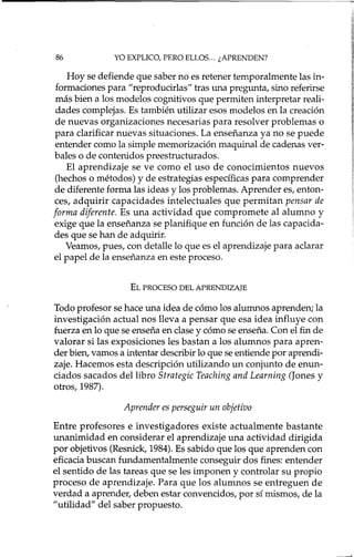 86 YO EXPLICO, PERO ELLOS... ¿APRENDEN?
Hoy se defiende que saber no es retener temporalmente las in-
formaciones para "reproducirlas" tras una pregunta, sino referirse
más bien a los modelos cognitivos que permiten interpretar reali-
dades complejas. Es también utilizar esos modelos en la creación
de nuevas organizaciones necesarias para resolver problemas o
para clarificar nuevas situaciones. La enseñanza ya no se puede
entender como la simple memorización maquinal de cadenas ver-
bales o de contenidos preestructurados.
El aprendizaje se ve como el uso de conocimientos nuevos
(hechos o métodos) y de estrategias específicas para comprender
de diferente forma las ideas y los problemas. Aprender es, enton-
ces, adquirir capacidades intelectuales que permitan pensar de
forma diferente. Es una actividad que compromete al alumno y
exige que la enseñanza se planifique en función de las capacida-
des que se han de adquirir.
Veamos, pues, con detalle lo que es el aprendizaje para aclarar
el papel de la enseñanza en este proceso.
EL PROCESO DEL APRENDIZAJE
Todo profesor se hace una idea de cómo los alumnos aprenden; la
investigación actual nos lleva a pensar que esa idea influye con
fuerza en lo que se enseña en clase y cómo se enseña. Con el fin de
valorar si las exposiciones les bastan a los alumnos para apren-
der bien, vamos a intentar describir lo que se entiende por aprendi-
zaje. Hacemos esta descripción utilizando un conjunto de enun-
ciados sacados del libro Strategic Teaching and Learning (Jones y
otros, 1987).
Aprender es perseguir un objetivo
Entre profesores e investigadores existe actualmente bastante
unanimidad en considerar el aprendizaje una actividad dirigida
por objetivos (Resnick, 1984). Es sabido que los que aprenden con
eficacia buscan fundamentalmente conseguir dos fines: entender
el sentido de las tareas que se les imponen y controlar su propio
proceso de aprendizaje. Para que los alumnos se entreguen de
verdad a aprender, deben estar convencidos, por sí mismos, de la
"utilidad" del saber propuesto.
 