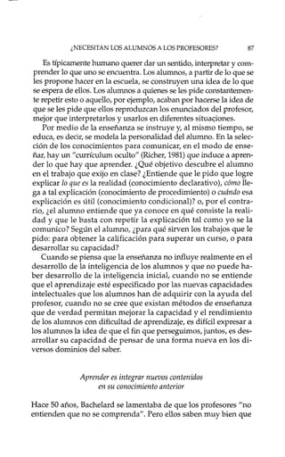 ¿NECESITAN LOS ALUMNOS A LOS PROFESORES? 87
Es típicamente hmnano querer dar un sentido, interpretar y com-
prender lo que uno se encuentra. Los alumnos, a partir de lo que se
les propone hacer en la escuela, se construyen una idea de lo que
se espera de ellos. Los alumnos a quienes se les pide constantemen-
te repetir esto o aquello, por ejemplo, acaban por hacerse la idea de
que se les pide que ellos reproduzcan los enunciados del profesor,
mejor que interpretados y usados en diferentes situa<;iones.
Por medio de la enseñanza se instruye y, al mismo tiempo, se
educa, es decir, se modela la personalidad del alumno. En la selec-
ción de los conocimientos para comunicar, en el modo de ense-
ñar, hay un "currículmn oculto" (Richer, 1981)que induce a apren-
der lo que hay que aprender. ¿Qué objetivo descubre el alumno
en el trabajo que exijo en clase? ¿Entiende que le pido que logre
explicar lo que es la realidad (conocimiento declarativo), cómo lle-
ga a tal explicación (conocimiento de procedimiento) o cuándo esa
explkación es útil (conocimiento condicional)? o, por el contra-
río, ¿el alumno entiende que ya conoce en qué consiste la reali-
dad y que le basta con repetir la explicación tal como yo se la
comunico? Según el alumno, ¿para qué sirven los trabajos que le
pido: para obtener la calificación para superar un curso, o para
desarrollar su capacidad?
Cuando se piensa que la enseñanza no influye realmente en el
desarrollo de la inteligencia de los alumnos y que no puede ha-
ber desarrollo de la inteligencia inicial, cuando no se entiende
que el aprendizaje esté especificado por las nuevas capacidades
intelectuales que los alumnos han de adquirír con la ayuda del
profesor, cuando no se cree que existan métodos de enseñanza
que de verdad permitan mejorar la capacidad y el rendimiento
de los alumnos con dificultad de aprendizaje, es difícil expresar a
los alumnos la idea de que el fin que perseguimos, juntos, es des-
arrollar su capacidad de pensar de una forma nueva en los di-
versos dominios del saber.
Aprender es integrar nuevos contenidos
en su conocimiento anterior
Hace 50 años, Bachelard se lamentaba de que los profesores "no
entienden que no se comprenda". Pero ellos saben muy bien que
 