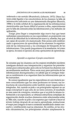 ¿NECESITAN LOS ALUMNOS A LOS PROFESORES? 89
ordenada o sin sentido (Bransford y Johnson, 1972). Otros fac-
tores están ligados a las características de los alumnos: la falta de
información suficiente en una determinada disciplina (Resnick,
1984) y la mala calidad de la organización de las informaciones
memorizadas que hacen difícil el acceso a ellas, especialmente
por la falta de conexión entre las informaciones y los métodos de
aplicación.
Luego, para llegar a comprender algo nuevo hay que tener
suficientes conocimientos en esa especialidad, en proporción con
el nivel de dificultad de la información nueva y, además, hay que
ser capaz de acceder a lo memorizado. Este acceso está condicio-
nado a operaciones de aprendizaje de los alumnos: la organiza-
ción de las informaciones y las estrategias de búsqueda de las
informaciones. Uno puede preguntarse si la enseñanza, tal como
se ejerce, favorece el ejercicio de estas operaciones de aprendizaje.
Aprender es organizar el propio conocimiento
Se constata que los alumnos con los mejores resultados escolares
consiguen deducir una interpretación y organizar las presenta-
ciones poco estructura das; pero esto no lo hacen los alumnos con
un rendimiento mediocre. Estos sacan muy poco provecho de las
informaciones desorganizadas y es sabido que se consigue mejo-
rar su rendimiento si se organizan bien las informaciones que se
les transmiten.
Se conoce igualmente que los especialistas en una materia po-
seen conocimientos que los otros profesores no tienen; sus es-
tructuras de conocimientos están también mejor organizadas e
integradas. Así, cuando se pide a un principiante exponer en un
mapa conceptual lo que sabe de un tema concreto, el resultado
es una suma de conceptos, mientras que si se pide la misma in-
formación a un especialista, se obtienen estructuras complejas de
organización donde muchos elementos están relacionados entre
sí. Más aún, cuando se pide a los expertos que vuelvan a hacer el
mismo trabajo después de un nuevo aprendizaje, restructuran
el mapa para integrar el nuevo contenido modificando ciertos con-
ceptos y estableciendo nuevas relaciones. En cambio, en las mis-
mas circunstancias, los principiantes añaden simplemente la
 