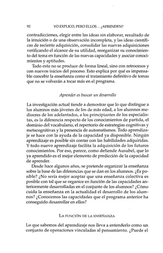 92 YO EXPLICO, PERO ELLOS ... ¿APRENDEN?
contradicciones, elegir entre las ideas sin elaborar, resultado de
la intuición o de una observación incompleta, y las ideas científi-
cas de reciente adquisición, consolidar las nuevas adquisiciones
verificando el alcance de su utilidad, reorganizar su conocimien-
to del tema en función de las nuevas capacidades y asociar conoci-
mientos y aptitudes.
Todo esto no se produce de forma lineal, sino con retrocesos y
con nuevos inicios del proceso. Esto explica por qué es impensa-
ble concebir la enseñanza como el tratamiento definitivo de temas
que no se volverán a tocar más en el programa.
Aprender es buscar un desarrollo
La investigación actual tiende a demostrar que lo que distingue a
los alumnos más jóvenes de los de más edad, a los alumnos me-
diocres de los adelantados, a los principiantes de los especialis-
tas, es la diferencia respecto de los conocimientos de partida, el
dominio del vocabulario, el repertorio de estrategias cognitivas y
metacognitivas y la presencia de automatismos. Todo aprendiza-
je se hace con la ayuda de la capacidad ya disponible. Ningún
aprendizaje es posible sin contar con las habilidades adquiridas.
y todo nuevo aprendizaje facilita la adquisición de los futuros
conocimientos. Por eso, parece, como defiende Ausubel, que lo
ya aprendido es el mejor elemento de predicción de la capacidad
de aprender.
Desde hace algunos años, se pretende organizar la enseñanza
sobre la base de las diferencias que se dan en los alumnos. ¿Es po-
sible? ¿No sería mejor aceptar que una enseñanza colectiva es
posible con tal que se organice en función de las capacidades an-
teriormente desarrolladas en el conjunto de los alumnos? ¿Cómo
cuida la enseñanza en la actualidad el desarrollo de los alum-
nos? ¿Conocemos las capacidades que el programa anterior ha
conseguido desarrollar en ellos?
LA FUNCIÓN DE LA ENSEÑANZA
Lo que sabemos del aprendizaje nos lleva a entenderlo como un
conjunto de operaciones vinculadas al pensamiento. ¿Puede el
 