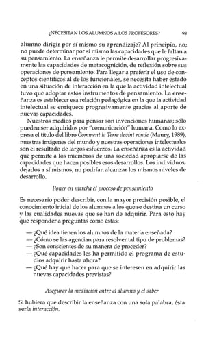 ¿NECESITAN LOS ALUMNOS A LOS PROFESORES? 93
alumno dirigir por sí mismo su aprendizaje? Al principio, no;
no puede determinar por sí mismo las capacidades que le faltan a
su pensamiento. La enseñanza le permite desarrollar progresiva-
mente las capacidades de metacognición, de reflexión sobre sus
operaciones de pensamiento. Para llegar a preferir el uso de con-
ceptos científicos al de los funcionales, se necesita haber estado
en una situación de interacción en la que la actividad intelectual
tuvo que adoptar estos instrumentos de pensamiento. La ense-
ñanza es establecer esa relación pedagógica en la que la actividad
intelectual se enriquece progresivamente gracias al aporte de
nuevas capacidades.
Nuestros medios para pensar son invenciones humanas; sólo
pueden ser adquiridos por" comunicación" humana. Como lo ex-
presa el título del libro Comment la Terre devint ronde (Maury, 1989),
nuestras imágenes del mundo y nuestras operaciones intelectuales
son el resultado de largos esfuerzos. La enseñanza es la actividad
que permite a los miembros de una sociedad apropiarse de las
capacidades que hacen posibles esos desarrollos. Los individuos,
dejados a sí mismos, no podrían alcanzar los mismos niveles de
desarrollo.
Poner en marcha el proceso de pensamiento
Es necesario poder describir, con la mayor precisión posible, el
conocimiento inicial de los alumnos a los que se destina un curso
y las cualidades nuevas que se han de adquirir. Para esto hay
que responder a preguntas como éstas:
- ¿Qué idea tienen los alumnos de la materia enseñada?
- ¿Cómo se las agencian para resolver tal tipo de problemas?
- ¿Son conscientes de su manera de proceder?
- ¿Qué capacidades les ha permitido el programa de estu-
dios adquirir hasta ahora?
- ¿Qué hay que hacer para que se interesen en adquirir las
nuevas capacidades previstas?
Asegurar la mediación entre el alumno y el saber
Si hubiera que describir la enseñanza con una sola palabra, ésta
sería interacción.
 