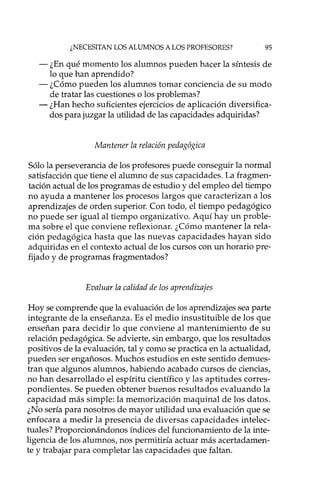 ¿NECESITAN LOS ALUMNOS A LOS PROFESORES? 95
- ¿En qué momento los alumnos pueden hacer la síntesis de
lo que han aprendido?
- ¿Cómo pueden los alumnos tomar conciencia de su modo
de tratar las cuestiones o los problemas?
- ¿Han hecho suficientes ejercicios de aplicación diversifica-
dos para juzgar la utilidad de las capacidades adquiridas?
Mantener la relación pedagógica
Sólo la perseverancia de los profesores puede conseguir la normal
satisfacción que tiene el alumno de sus capacidades. La fragmen-
tación actual de los programas de estudio y del empleo del tiempo
no ayuda a mantener los procesos largos que caracterizan a los
aprendizajes de orden superior. Con todo, el tiempo pedagógico
no puede ser igual al tiempo organizativo. Aquí hay un proble-
ma sobre el que conviene reflexionar. ¿Cómo mantener la rela-
ción pedagógica hasta que las nuevas capacidades hayan sido
adquiridas en el contexto actual de los cursos con un horario pre-
fijado y de programas fragmentados?
Evaluar la calidad de los aprendizajes
Hoy se comprende que la evaluación de los aprendizajes sea parte
integrante de la enseñanza. Es el medio insustituible de los que
enseñan para decidir lo que conviene al mantenimiento de su
relación pedagógica. Se advierte, sin embargo, que los resultados
positivos de la evaluación, tal y como se practica en la actualidad,
pueden ser engañosos. Muchos estudios en este sentido demues-
tran que algunos alumnos, habiendo acabado cursos de ciencias,
no han desarrollado el espíritu científico y las aptitudes corres-
pondientes. Se pueden obtener buenos resultados evaluando la
capacidad más simple: la memorización maquinal de los datos.
¿No sería para nosotros de mayor utilidad una evaluación que se
enfocara a medir la presencia de diversas capacidades intelec-
tuales? Proporcionándonos índices del funcionamiento de la inte-
ligencia de los alumnos, nos permitiría actuar más acertadamen-
te y trabajar para completar las capacidades que faltan.
 