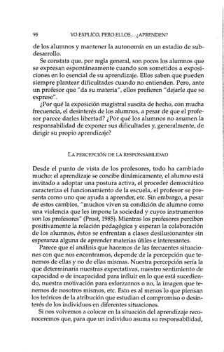 98 YO EXPLICO, PERO ELLOS... ¿APRENDEN?
de los alumnos y mantener la autonomía en un estadio de sub-
desarrollo.
Se constata que, por regla general, son pocos los alumnos que
se expresan espontáneamente cuando son sometidos a exposi-
ciones en lo esencial de su aprendizaje. Ellos saben que pueden
siempre plantear dificultades cuando no entienden. Pero, ante
un profesor que "da su materia", ellos prefieren "dejarle que se
exprese".
¿Por qué la exposición magistral suscita de hecho, con mucha
frecuencia, el desinterés de los alumnos, a pesar de que el profe-
sor parece darles libertad? ¿Por qué los alumnos no asumen la
responsabilidad de exponer sus dificultades y, generalmente, de
dirigir su propio aprendizaje?
LA PERCEPCIÓN DE LA RESPONSABILIDAD
Desde el punto de vista de los profesores, todo ha cambiado
mucho: el aprendizaje se concibe dinámicamente, el alumno está
invitado a adoptar una postura activa, el proceder democrático
caracteriza el funcionamiento de la escuela, el profesor se pre-
senta como uno que ayuda a aprender, etc. Sin embargo, a pesar
de estos cambios, "muchos viven su condición de alumno como
una violencia que les impone la sociedad y cuyos instrumentos
son los profesores" (Prost, 1985). Mientras los profesores perciben
positivamente la relación pedagógica y esperan la colaboración
de los alumnos, éstos se enfrentan a clases desilusionantes sin
esperanza alguna de aprender materias útiles e interesantes.
Parece que el análisis que hacemos de las frecuentes situacio-
nes con que nos encontramos, depende de la percepción que te-
nemos de ellas y no de ellas mismas. Nuestra percepción sería la
que determinaría nuestras expectativas, nuestro sentimiento de
capacidad o de incapacidad para influir en lo que está sucedien-
do, nuestra motivación para esforzarnos o no, la imagen que te-
nemos de nosotros mismos, etc. Esto es al menos lo que piensan
los teóricos de la atribución que estudian el compromiso o desin-
terés de los individuos en diferentes situaciones.
Si nos volvemos a colocar en la situación del aprendizaje reco-
noceremos que, para que un individuo asuma su responsabilidad,
 