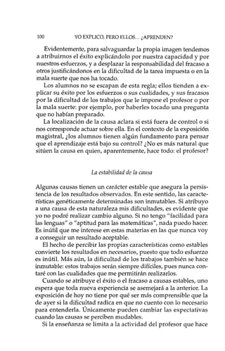 100 YO EXPLICO, PERO ELLOS ... ¿APRENDEN?
Evidentemente, para salvaguardar la propia imagen tendemos
a atribuimos el éxito explicándolo por nuestra capacidad y por
nuestros esfuerzos, y a desplazar la responsabilidad del fracaso a
otros justificándonos en la dificultad de la tarea impuesta o en la
mala suerte que nos ha tocado.
Los alumnos no se escapan de esta regla; ellos tienden a ex-
plicar su éxito por los esfuerzos o sus cualidades, y sus fracasos
por la dificultad de los trabajos que le impone el profesor o por
la mala suerte: por ejemplo, por haberles tocado una pregunta
que no habían preparado.
La localización de la causa aclara si está fuera de controlo si
nos corresponde actuar sobre ella. En el contexto de la exposición
magistral, ¿los alumnos tienen algún fundamento para pensar
que el aprendizaje está bajo su control? ¿No es más natural que
sitúen la causa en quien, aparentemente, hace todo: el profesor?
La estabilidad de la causa
Algunas causas tienen un carácter estable que asegura la persis-
tencia de los resultados observados. En este sentido, las caracte-
rísticas genéticamente determinadas son inmutables. Si atribuyo
a una causa de esta naturaleza mis dificultades, es evidente que
yo nO podré realizar cambio alguno. Si no tengo "facilidad para
las lenguas" o "aptitud para las matemáticas", nada puedo hacer.
Es inútil que me interese en estas materias en las que nunca voy
a conseguir un resultado aceptable.
El hecho de percibir las propias características como estables
convierte los resultados en necesarios, puesto que todo esfuerzo
es inútil. Más aún, la dificultad de los trabajos también se hace
inmutable: estos trabajos serán siempre difíciles, pues nunca con-
taré con las cualidades que me permitirán realizarlos.
Cuando se atribuye el éxito o el fracaso a causas estables, uno
espera que toda nueva experiencia se asemejará a la anterior. La
exposición de hoy no tiene por qué ser más comprensible que la
de ayer si la dificultad radica en que no cuento con lo necesario
para entenderla. Únicamente pueden cambiar las expectativas
cuando las causas se perciben mudables.
Si la enseñanza se limita a la actividad del profesor que hace
 