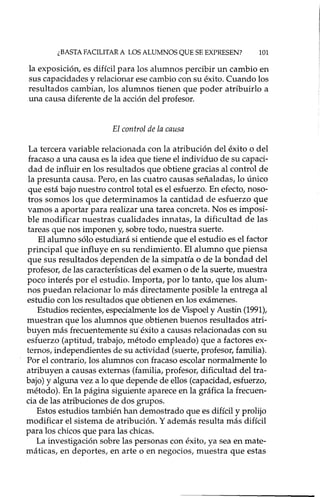 ¿BASTAFACILITAR A LOS ALUMNOS QUE SE EXPRESEN? 101
la exposición, es difícil para los alumnos percibir un cambio en
sus capacidades y relacionar ese cambio con su éxito. Cuando los
resultados cambian, los alumnos tienen que poder atribuido a
una causa diferente de la acción del profesor.
El control de la causa
La tercera variable relacionada con la atribución del éxito o del
fracaso a una causa es la idea que tiene el individuo de su capaci-
dad de influir en los resultados que obtiene gracias al control de
la presunta causa. Pero, en las cuatro causas señaladas, lo único
que está bajo nuestro control total es el esfuerzo. En efecto, noso-
tros somos los que determinamos la cantidad de esfuerzo que
vamos a aportar para realizar una tarea concreta. Nos es imposi-
ble modificar nuestras cualidades innatas, la dificultad de las
tareas que nos imponen y, sobre todo, nuestra suerte.
El alumno sólo estudiará si entiende que el estudio es el factor
principal que influye en su rendimiento. El alumno que piensa
que sus resultados dependen de la simpatía o de la bondad del
profesor, de las características del examen o de la suerte, muestra
poco interés por el estudio. Importa, por lo tanto, que los alum-
nos puedan relacionar 10 más directamente posible la entrega al
estudio con los resultados que obtienen en los exámenes.
Estudios recientes, especialmente los de Vispoel y Austin (1991),
muestran que los alumnos que ,obtienen buenos resultados atri-
buyen más frecuentemente su' éxito a causas relacionadas con su
esfuerzo (aptitud, trabajo, método empleado) que a factores ex-
ternos, independientes de su actividad (suerte, profesor, familia).
Por el contrario, los alumnos con fracaso escolar normalmente lo
atribuyen a causas externas (familia, profesor, dificultad del tra-
bajo) y alguna vez a 10 que depende de ellos (capacidad, esfuerzo,
método). En la página siguiente aparece en la gráfica la frecuen-
cia de las atribuciones de dos grupos.
Estos estudios también han demostrado que es difícil y prolijo
modificar el sistema de atribución. Y además resulta más difícil
para los chicos que para las chicas.
La investigación sobre las personas con éxito, ya sea en mate-
máticas, en deportes, en arte o en negocios, muestra que estas
 