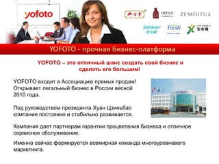 YOFOTO – это отличный шанс создать свой бизнес и сделать его большим!   Компания дает партнерам гарантии процветания бизнеса и отличное сервисное обслуживание. Именно сейчас формируется всемирная команда многоуровневого маркетинга. YOFOTO  входит в Ассоциацию прямых продаж! Открывает легальный бизнес в России весной 2010 года.  Под руководством президента Хуан Цзиньбао компания постоянно и стабильно развивается. 