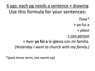 6 pgs: each pg needs a sentence + drawing
Use this formula for your sentences:
Time*
+ yo fui a
+ place
+ con person
= Ayer yo fui a la iglesia con mi familia.
(Yesterday I went to church with my family.)
*(past-tense term, see warm-up)
 